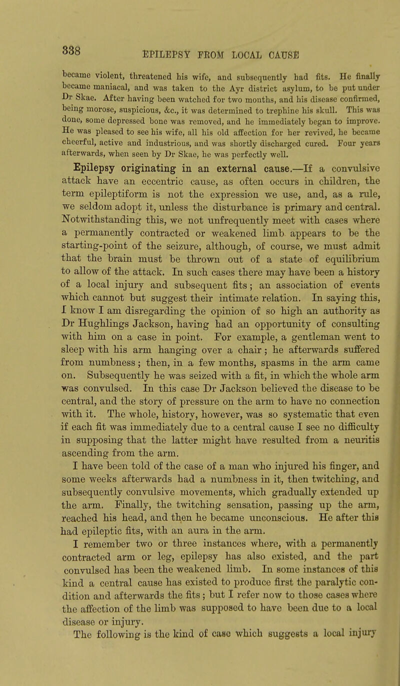 EPILEPSY FROM LOCAL CAUSE became violent, threatened his wife, and subsequently had fits. He finally became maniacal, and was taken to the Ayr district asylum, to be put under ■Dr Slcae. After having been watched for two mouths, and his disease confirmed, being morose, suspicious, &c., it was determined to trephine his skull. This was done, some depressed bone was removed, and he immediately began to improve. He was pleased to see his wife, all his old afEection for her revived, he became cheerful, active and industrious, and was shortly discharged cured. Four years afterwards, when seen by Dr Skae, he was perfectly well. Epilepsy originating in an external cause.—If a convulsive attack have an eccentric cause, as often occurs in children, the term epileptiform is not the expression we use, and, as a rule, we seldom adopt it, unless the disturbance is primary and central. Notwithstanding this, we not unfrequently meet with cases where a permanently contracted or weakened limb appears to be the starting-point of the seizure, although, of course, we must admit that the brain must be thrown out of a state of equilibrium to allow of the attack. In such cases there may have been a history of a local injury and subsequent fits; an association of events which cannot but suggest their intimate relation. In saying this, I know I am disregarding the opinion of so high an authority as Dr Hughlings Jackson, having had an opportunity of consulting with him on a case in point. For example, a gentleman went to sleep with his arm hanging over a chair; he afterwards suffered from numbness; then, in a few months, spasms in the arm came on. Subsequently he was seized with a fit, in which the whole arm was convulsed. In this case Dr Jackson believed the disease to be central, and the story of pressure on the arm to have no connection with it. The whole, history, however, was so systematic that even if each fit was immediately due to a central cause I see no difficulty in supposing that the latter might have resulted from a neuritis ascending from the arm. I have been told of the case of a man who injured his finger, and some weeks afterwards had a numbness in it, then twitching, and subsequently convulsive movements, which gradually extended up the arm. Finally, the twitching sensation, passing up the arm, reached his head, and then he became unconscious. He after this had epileptic fits, with an aura in the arm. I remember two or three instances where, with a permanently contracted arm or leg, epilepsy has also existed, and the part convulsed has been the weakened limb. In some instances of this kind a central cause has existed to produce first the paralytic con- dition and afterwards the fits; but I refer now to those cases where the affection of the limb was supposed to have been due to a local disease or injury. The following is the kind of case which suggests a local injury