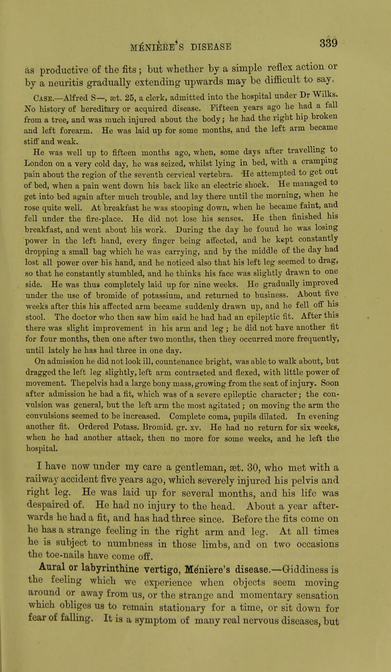 as productive of the fits; but whether by a simple reflex action or by a neuritis gradually extending upwards may be dif&cult to say. Case.—Alfred S— set. 25, a clerk, admitted into the hospital under Dr Wilks. No history of hereditary or acquired disease. Fifteen years ago he had a fall from a tree, and was much injured about the body; he had the right hip broken and left forearm. He was laid up for some months, and the left arm became stiflf and weak. He was well up to fifteen months ago, when, some days after travelling to London on a very cold day, he was seized, whilst lying in bed, with a cramping pain about the region of the seventh cervical vertebra. He attempted to get out of bed, when a pain went down his back like an electric shock. He managed to get into bed again after much trouble, and laj there until the morning, when he rose quite well. At breakfast he was stooping down, when he became faint, and fell under the fire-place. He did not lose his senses. He then finished his breakfast, and went about his work. During the day he found he was losing power in the left hand, every finger being aifected, and he kept constantly dropping a small bag which he was carrying, and by the middle of the day had lost all power over his hand, and he noticed also that his left leg seemed to drag, so that he constantly stumbled, and he thinks his face was slightly drawn to one side. He was thus completely laid up for nine weeks. He gradually improved under the use of bromide of potassium, and returned to business. About five weeks after this his affected arm became suddenly drawn up, and he fell ofl* his stool. The doctor who then saw him said he had had an epileptic fit. After this there was slight improvement in his arm and leg ; he did not have another fit for four months, then one after two months, then they occurred more frequently, until lately he has had three in one day. On admission he did not look ill, countenance bright, was able to walk about, but dragged the left leg slightly, left arm contracted and flexed, with little power of movement. The pelvis had a large bony mass, growing from the seat of injury. Soon after admission he had a fit, which was of a severe epileptic character; the con- vulsion was general, but the left arm the most agitated; on moving the arm the convulsions seemed to be increased. Complete coma, pupils dilated. In evening another fit. Ordered Potass. Bromid. gr, xv. He had no return for six weeks, when he had another attack, then no more for some weeks, and he left the hospital. I ha-ve now under my care a gentleman, get. 30, who met with a railwa)' accident five years ago, which severely injured his pelvis and right leg. He was laid up for several months, and his life was despaired of. He had no injury to the head. About a year after- wards he had a fit, and has had three since. Before the fits come on he has a strange feeling in the right arm and leg. At all times he is subject to numbness in those limbs, and on two occasions the toe-nails have come off. Aural or labyrinthine vertigo, Meniere's disease.—-Giddiness is the feeling which we experience when objects seem moving around or away from us, or the strange and momentary sensation which obliges us to remain stationary for a time, or sit down for fear of falling. It is a symptom of many real nervous diseases, but