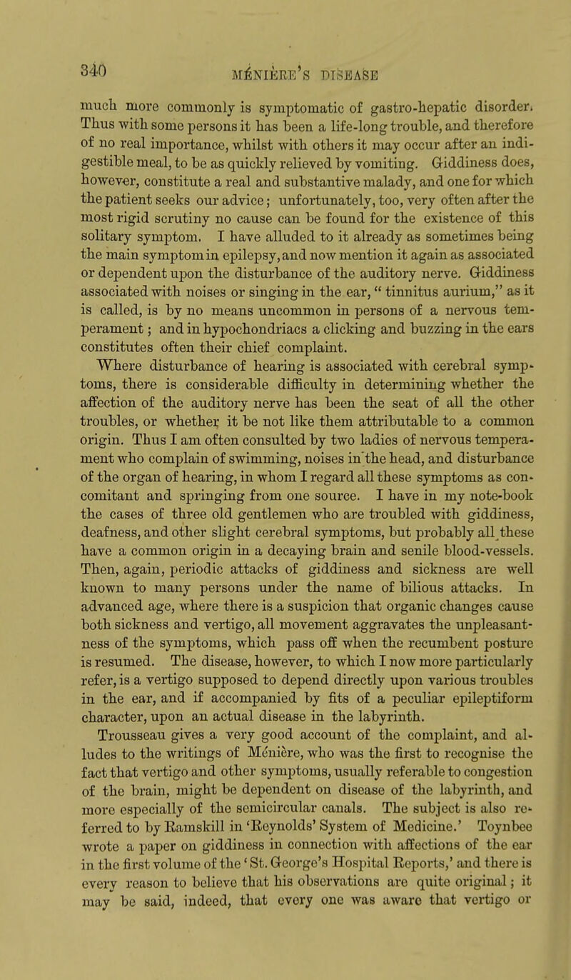 mucli more commonly is symptomatic of gastro-hepatic disorder * Thus witli some persons it lias been a life-long trouble, and therefore of no real importance, whilst with others it may occur after an indi- gestible meal, to be as quickly relieved by vomiting. Giddiness does, however, constitute a real and substantive malady, and one for which the patient seeks our advice; unfortunately, too, very often after the most rigid scrutiny no cause can be found for the existence of this solitary symptom. I have alluded to it already as sometimes being the main symptom in epilepsy, and now mention it again as associated or dependent upon the disturbance of the auditory nerve. Giddiness associated with noises or singing in the ear, tinnitus aurium, as it is called, is by no means uncommon in persons of a nervous tem- perament ; and in hypochondriacs a clicking and buzzing in the ears constitutes often their chief complaint. Where disturbance of hearing is associated with cerebral symp- toms, there is considerable difficulty in determining whether the affection of the auditory nerve has been the seat of all the other troubles, or whether it be not like them attributable to a common origin. Thus I am often consulted by two ladies of nervous tempera- ment who complain of swimming, noises in the head, and disturbance of the organ of hearing, in whom I regard all these symptoms as con- comitant and springing from one source. I have in my note-book the cases of three old gentlemen who are troubled with giddiness, deafness, and other slight cerebral symptoms, but probably all these have a common origin in a decaying brain and senile blood-vessels. Then, again, periodic attacks of giddiness and sickness are well known to many persons under the name of bilious attacks. In advanced age, where there is a suspicion that organic changes cause both sickness and vertigo, all movement aggravates the unpleasant- ness of the symptoms, which pass off when the recumbent posture is resumed. The disease, however, to which I now more particularly refer, is a vertigo supposed to depend directly upon various troubles in the ear, and if accompanied by fits of a peculiar epileptiform character, upon an actual disease in the labyrinth. Trousseau gives a very good account of the complaint, and al- ludes to the writings of Meniere, who was the first to recognise the fact that vertigo and other symptoms, usually referable to congestion of the brain, might be dependent on disease of the labyrinth, and more especially of the semicircular canals. The subject is also re ferred to by Ramskill in 'Reynolds' System of Medicine.' Toynbee wrote a paper on giddiness in connection with affections of the ear in the first volume of the' St. George's Hospital Reports,' and there is everv reason to believe that his observations are quite original; it may be said, indeed, that every one was aware that vertigo or