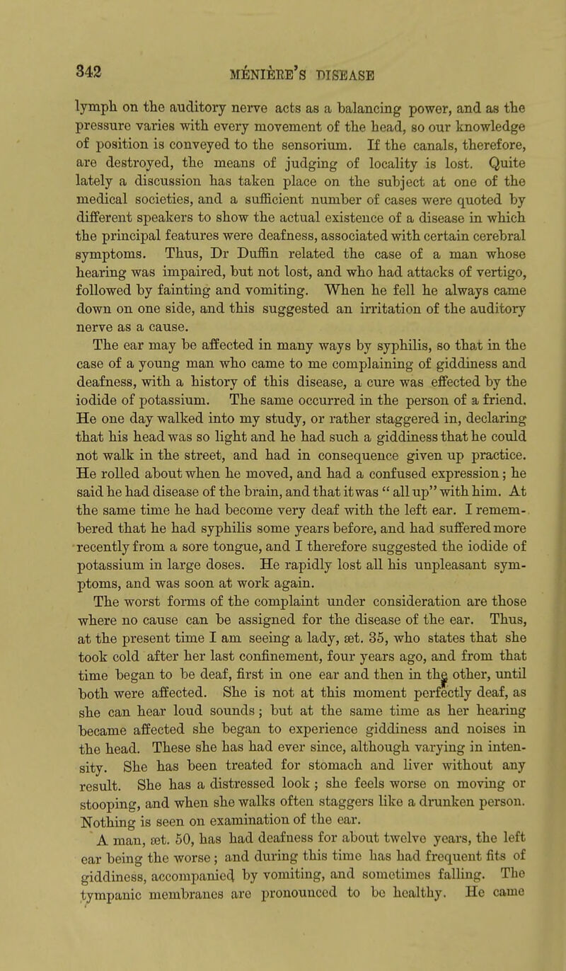 lymph on the auditory nerve acts as a balancing power, and as the pressure varies with every movement of the head, so our knowledge of position is conveyed to the sensorium. If the canals, therefore, are destroyed, the means of judging of locality is lost. Quite lately a discussion has taken place on the subject at one of the medical societies, and a suflScient number of cases were quoted by different speakers to show the actual existence of a disease in which the principal features were deafness, associated with certain cerebral symptoms. Thus, Dr Duffin related the case of a man whose hearing was impaired, but not lost, and who had attacks of vertigo, followed by fainting and vomiting. When he fell he always came down on one side, and this suggested an irritation of the auditory nerve as a cause. The ear may be affected in many ways by syphilis, so that in the case of a young man who came to me complaining of giddiness and deafness, with a history of this disease, a cure was effected by the iodide of potassium. The same occurred in the person of a friend. He one day walked into my study, or rather staggered in, declaring that his head was so light and he had such a giddiness that he could not walk in the street, and had in consequence given up practice. He rolled about when he moved, and had a confused expression; he said he had disease of the brain, and that it was  all up with him. At the same time he had become very deaf with the left ear. I remem- bered that he had syphilis some years before, and had suffered more recently from a sore tongue, and I therefore suggested the iodide of potassium in large doses. He rapidly lost all his unpleasant sym- ptoms, and was soon at work again. The worst forms of the complaint under consideration are those where no cause can be assigned for the disease of the ear. Thus, at the present time I am seeing a lady, set. 35, who states that she took cold after her last confinement, four years ago, and from that time began to be deaf, first in one ear and then in th^ other, until both were affected. She is not at this moment perfectly deaf, as she can hear loud sounds; but at the same time as her hearing became affected she began to experience giddiness and noises in the head. These she has had ever since, although varying in inten- sity. She has been treated for stomach and liver without any result. She has a distressed look; she feels worse on moving or stooping, and when she walks often staggers like a dininken person. Nothing is seen on examination of the ear. A man, ret. 50, has had deafness for about twelve years, the left ear being the worse; a.nd during this time has had frequent fits of giddiness, accompanied by vomiting, and sometimes falling. The tympanic membranes are pronounced to be healthy. He came