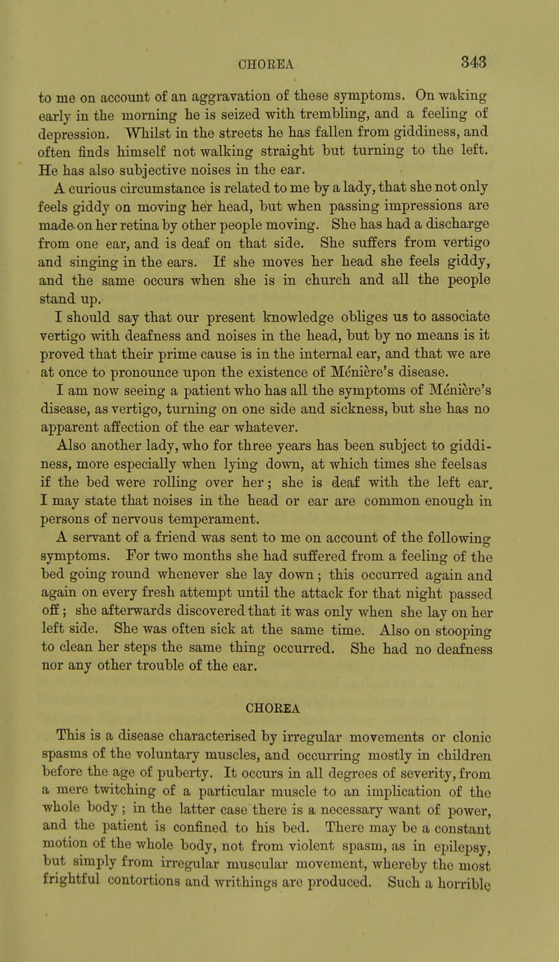 to me on account of an aggravation of these symptoms. On waking early in the morning lie is seized with trembling, and a feeling of depression. Whilst in the streets he has fallen from giddiness, and often finds himself not walking straight but turning to the left. He has also subjective noises in the ear. A curious circumstance is related to me by a lady, that she not only feels giddy on moving her head, but when passing impressions are made- on her retina by other people moving. She has had a discharge from one ear, and is deaf on that side. She suffers from vertigo and singing in the ears. If she moves her head she feels giddy, and the same occurs when she is in church and all the people stand up. I should say that our present knowledge obliges us to associate vertigo with deafness and noises in the head, but by no means is it proved that their prime cause is in the internal ear, and that we are at once to pronounce upon the existence of Meniere's disease. I am now seeing a patient who has all the symptoms of Meniere's disease, as vertigo, turning on one side and sickness, but she has no apparent affection of the ear whatever. Also another lady, who for three years has been subject to giddi- ness, more especially when lying down, at which times she feels as if the bed were rolling over her; she is deaf with the left ear. I may state that noises in the head or ear are common enough in persons of nervous temperament. A servant of a friend was sent to me on account of the following symptoms. For two months she had suffered from a feeling of the bed going round whenever she lay down; this occurred again and again on every fresh attempt until the attack for that night passed off; she afterwards discovered that it was only when she lay on her left side. She was often sick at the same time. Also on stooping to clean her steps the same thing occurred. She had no dea&ess nor any other trouble of the ear. CHOREA This is a disease characterised by irregular movements or clonic spasms of the voluntary muscles, and occurring mostly in children before the age of puberty. It occurs in all degrees of severity, from a mere twitching of a particular muscle to an implication of the whole body ; in the latter case there is a necessaiy want of power, and the patient is confined to his bed. There may be a constant motion of the whole body, not from violent spasm, as in epilepsy, but simply from irregular muscular movement, whereby the most frightful contortions and writhings are produced. Such a horrible