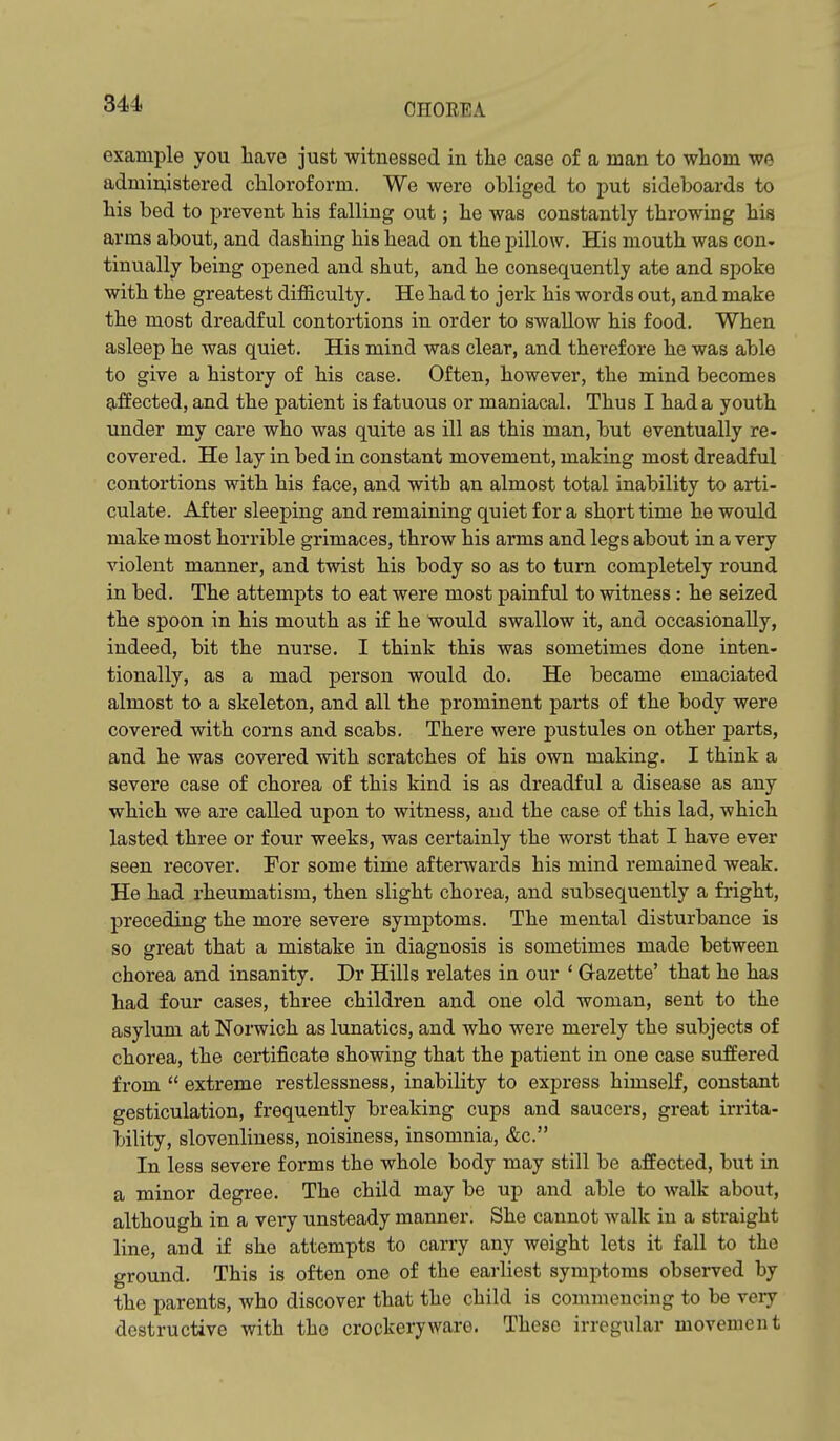 example you have just witnessed in the case of a man to whom we admin,istered chloroform. We were obliged to put sideboards to his bed to prevent his falling out; he was constantly throwing his arms about, and dashing his head on the pillow. His mouth was con- tinually being opened and shut, and he consequently ate and spoke with the greatest di£&culty. He had to jerk his words out, and make the most dreadful contortions in order to swallow his food. When asleep he was quiet. His mind was clear, and therefore he was able to give a history of his case. Often, however, the mind becomes affected, and the patient is fatuous or maniacal. Thus I had a youth under my care who was quite as ill as this man, but eventually re- covered. He lay in bed in constant movement, making most dreadful contortions with his face, and with an almost total inability to arti- culate. After sleeping and remaining quiet for a short time he would make most horrible grimaces, throw his arms and legs about in a very violent manner, and twist his body so as to turn completely round in bed. The attempts to eat were most painful to witness: he seized the spoon in his mouth as if he would swallow it, and occasionally, indeed, bit the nurse. I think this was sometimes done inten- tionally, as a mad person would do. He became emaciated almost to a skeleton, and all the prominent parts of the body were covered with corns and scabs. There were pustules on other parts, and he was covered with scratches of his own making. I think a severe case of chorea of this kind is as dreadful a disease as any which we are called upon to witness, and the case of this lad, which lasted three or four weeks, was certainly the worst that I have ever seen recover. For some time afterwards his mind remained weak. He had rheumatism, then slight chorea, and subsequently a fright, preceding the more severe symptoms. The mental disturbance is so great that a mistake in diagnosis is sometimes made between chorea and insanity. Dr Hills relates in our ' G-azette' that he has had four cases, three children and one old woman, sent to the asylum at Norwich as lunatics, and who were merely the subjects of chorea, the certificate showing that the patient in one case suffered from  extreme restlessness, inability to express himself, constant gesticulation, frequently breaking cups and saucers, great irrita- bility, slovenliness, noisiness, insomnia, &c. In less severe forms the whole body may still be affected, but in a minor degree. The child may be up and able to walk about, although in a very unsteady manner. She cannot walk in a straight line, and if she attempts to carry any weight lets it fall to the ground. This is often one of the earliest symptoms observed by the parents, who discover that the child is commencing to be very destructive with the crockery ware. These irregular movement