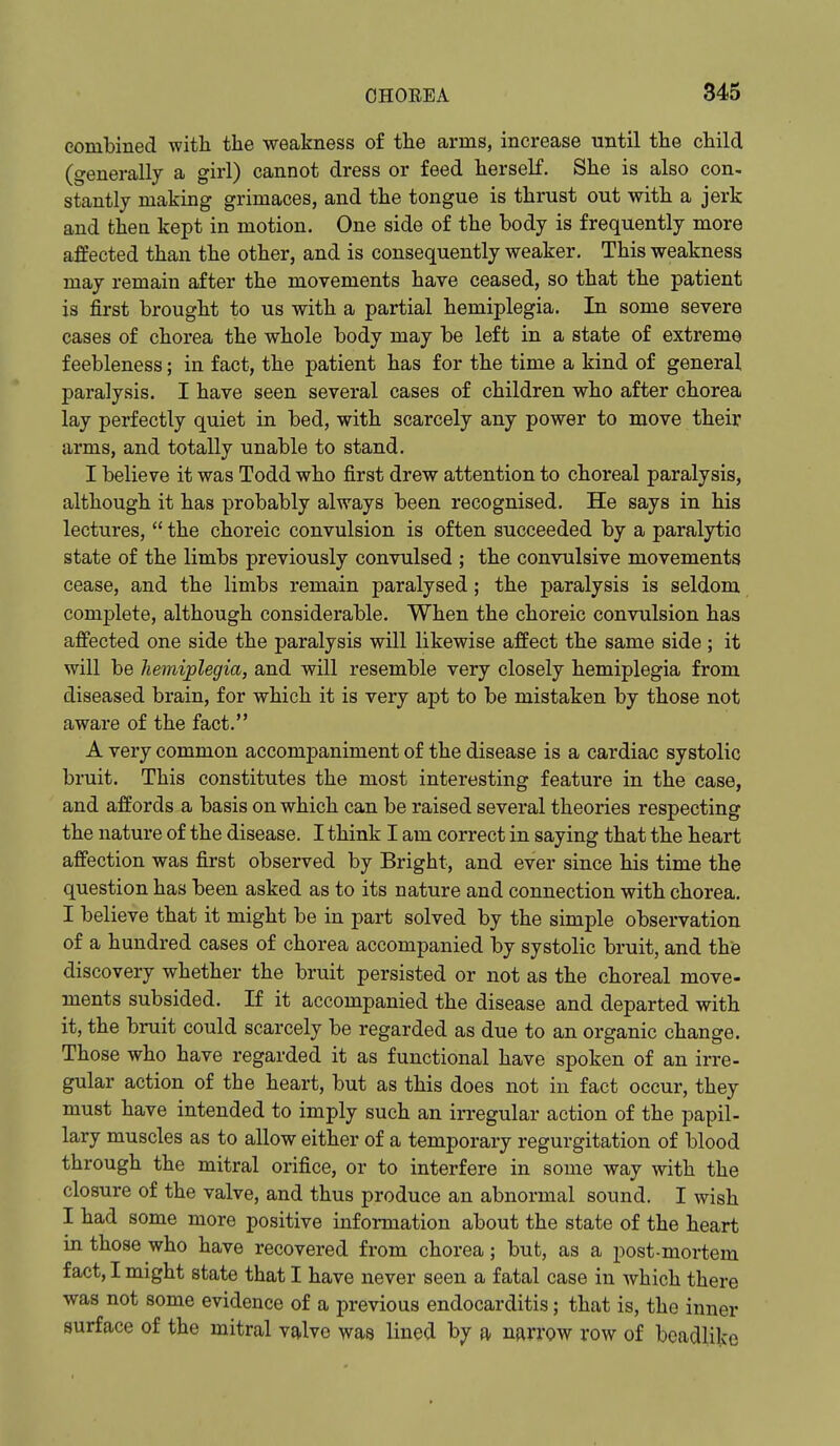 combined with the weakness of the arms, increase until the child (generally a girl) cannot dress or feed herself. She is also con- stantly making grimaces, and the tongue is thrust out with a jerk and thea kept in motion. One side of the body is frequently more affected than the other, and is consequently weaker. This weakness may remain after the movements have ceased, so that the patient is first brought to us with a partial hemiplegia. In some severe cases of chorea the whole body may be left in a state of extreme feebleness; in fact, the patient has for the time a kind of general paralysis. I have seen several cases of children who after chorea lay perfectly quiet in bed, with scarcely any power to move their arms, and totally unable to stand. I believe it was Todd who first drew attention to choreal paralysis, although it has probably always been recognised. He says in his lectures,  the choreic convulsion is often succeeded by a paralytio state of the limbs previously convulsed ; the convulsive movements cease, and the limbs remain paralysed; the paralysis is seldom complete, although considerable. When the choreic convulsion has affected one side the paralysis will likewise affect the same side ; it will be hemiplegia, and will resemble very closely hemiplegia from diseased brain, for which it is very apt to be mistaken by those not aware of the fact. A very common accompaniment of the disease is a cardiac systolic bruit. This constitutes the most interesting feature in the case, and affords a basis on which can be raised several theories respecting the nature of the disease. I think I am correct in saying that the heart affection was first observed by Bright, and ever since his time the question has been asked as to its nature and connection with chorea. I believe that it might be in part solved by the simple observation of a hundred cases of chorea accompanied by systolic bruit, and the discovery whether the bruit persisted or not as the choreal move- ments subsided. If it accompanied the disease and departed with it, the bruit could scarcely be regarded as due to an organic change. Those who have regarded it as functional have spoken of an irre- gular action of the heart, but as this does not in fact occur, they must have intended to imply such an irregular action of the papil- lary muscles as to allow either of a temporary regurgitation of blood through the mitral orifice, or to interfere in some way with the closure of the valve, and thus produce an abnormal sound. I wish I had some more positive information about the state of the heart in those who have recovered from chorea; but, as a post-mortem fact, I might state that I have never seen a fatal case in which there was not some evidence of a previous endocarditis; that is, the inner surface of the mitral valve was lined by a narrow row of bcadlike