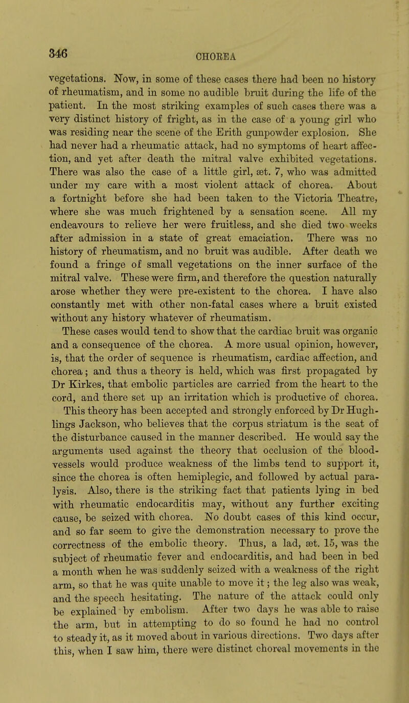 vegetations. Now, in some of these cases there had been no history of rheumatism, and in some no audible bruit during the life of the patient. In the most striking examples of such cases there was a very distinct history of fright, as in the case of a young girl who was residing near the scene of the Erith gunpowder explosion. She had never had a rheumatic attack, had no symptoms of heart affec- tion, and yet after death the mitral valve exhibited vegetations. There was also the case of a little girl, set. 7, who was admitted under my care with a most violent attack of chorea. About a fortnight before she had been taken to the Victoria Theatre, where she was much frightened by a sensation scene. All my endeavours to relieve her were fruitless, and she died two weeks after admission in a state of great emaciation. There was no history of rheumatism, and no bruit was audible. After death we found a fringe of small vegetations on the inner surface of the mitral valve. These were firm, and therefore the question naturally arose whether they were pre-existent to the chorea. I have also constantly met with other non-fatal cases where a bruit existed without any history whatever of rheumatism. These cases would tend to show that the cardiac bruit was organic and a consequence of the chorea. A more usual opinion, however, is, that the order of sequence is rheumatism, cardiac affection, and chorea; and thus a theory is held, which was first propagated by Dr Kirkes, that embolic particles are carried from the heart to the cord, and there set up an irritation which is jiroductive of chorea. This theory has been accepted and strongly enforced by Dr Hugh- lings Jackson, who believes that the corpus striatum is the seat of the disturbance caused in the manner described. He would say the arguments used against the theory that occlusion of the blood- vessels would produce weakness of the limbs tend to support it, since the chorea is often hemiplegic, and followed by actual para- lysis. Also, there is the striking fact that patients lying in bed with rheumatic endocarditis may, without any further exciting cause, be seized with chorea. No doubt cases of this kind occur, and so far seem to give the demonstration necessary to prove the correctness of the embolic theory. Thus, a lad, set. 15, was the subject of rheumatic fever and endocarditis, and had been in bed a month when he was suddenly seized with a weakness of the right arm, so that he was quite unable to move it; the leg also was weak, and the speech hesitating. The nature of the atta,ck could only be explained by embolism. After two days he was able to raise the arm, but in attempting to do so found he had no control to steady it, as it moved about in various directions. Two days after this, when I saw him, there were distinct chorcal movements in the