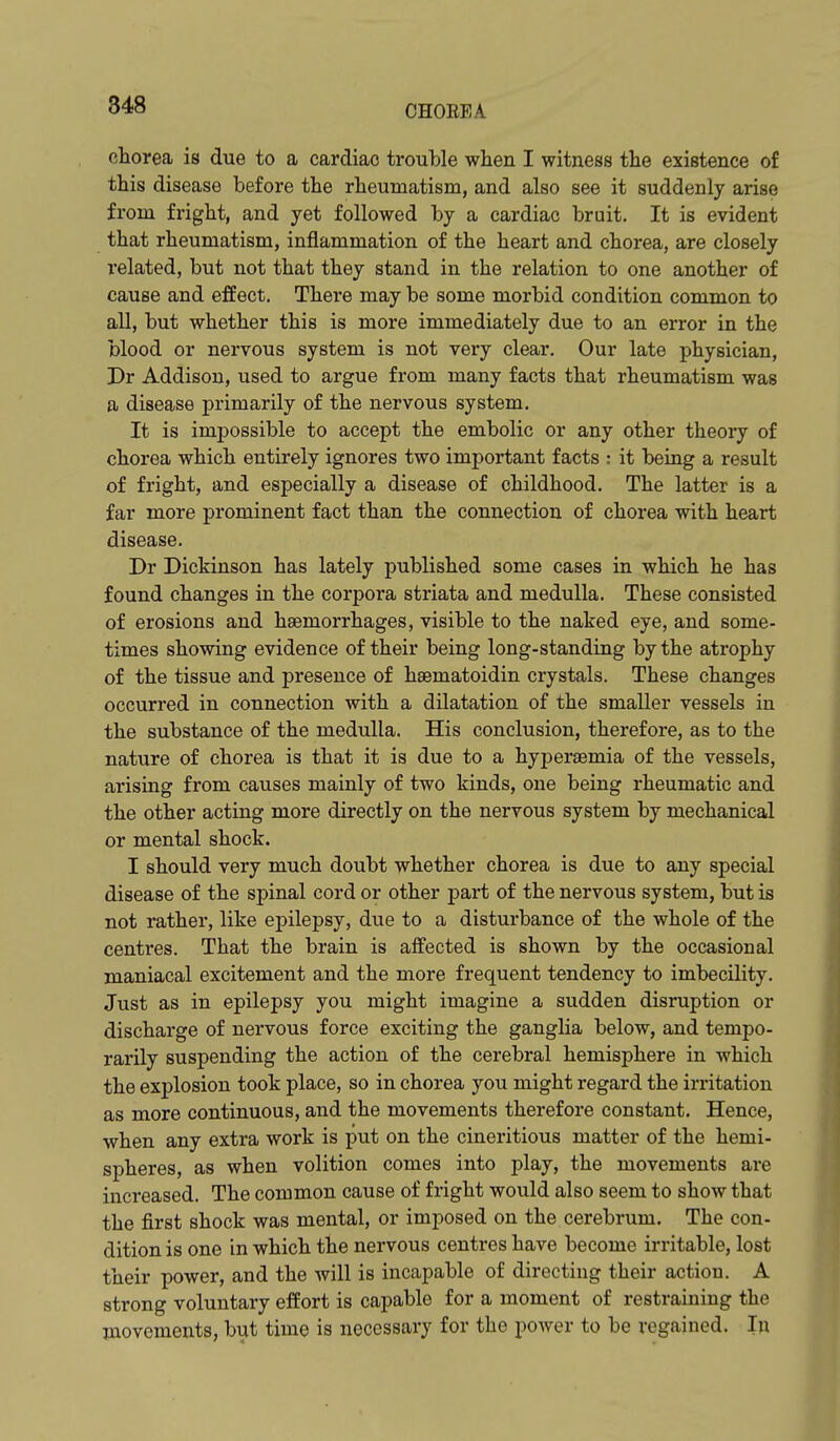 848 chorea is due to a cardiac trouble when I witness the existence of this disease before the rheumatism, and also see it suddenly arise from fright, and yet followed by a cardiac bruit. It is evident that rheumatism, inflammation of the heart and chorea, are closely related, but not that they stand in the relation to one another of cause and effect. There may be some morbid condition common to all, but whether this is more immediately due to an error in the blood or nervous system is not very clear. Our late physician, Pr Addison, used to argue from many facts that rheumatism was a disease primarily of the nervous system. It is impossible to accept the embolic or any other theory of chorea which entirely ignores two important facts : it being a result of fright, and especially a disease of childhood. The latter is a far more prominent fact than the connection of chorea with heart disease. Dr Dickinson has lately published some cases in which he has found changes in the corpora striata and medulla. These consisted of erosions and haemorrhages, visible to the naked eye, and some- times showing evidence of their being long-standing by the atrophy of the tissue and presence of hsematoidin crystals. These changes occurred in connection with a dilatation of the smaller vessels in the substance of the medulla. His conclusion, therefore, as to the nature of chorea is that it is due to a hyperaemia of the vessels, arising from causes mainly of two kinds, one being rheumatic and the other acting more directly on the nervous system by mechanical or mental shock. I should very much doubt whether chorea is due to any special disease of the spinal cord or other part of the nervous system, but is not rather, like epilepsy, due to a disturbance of the whole of the centres. That the brain is affected is shown by the occasional maniacal excitement and the more frequent tendency to imbecility. Just as in epilepsy you might imagine a sudden disruption or discharge of nervous force exciting the ganglia below, and tempo- rarily suspending the action of the cerebral hemisphere in which the explosion took place, so in chorea you might regard the irritation as more continuous, and the movements therefore constant. Hence, when any extra work is put on the cinei'itious matter of the hemi- spheres, as when volition comes into play, the movements are increased. The common cause of fright would also seem to show that the first shock was mental, or imposed on the cerebrum. The con- dition is one in which the nervous centres have become irritable, lost their power, and the will is incapable of directing their action. A strong voluntary effort is capable for a moment of restraining the movements, but time is necessary for the power to be regained. In