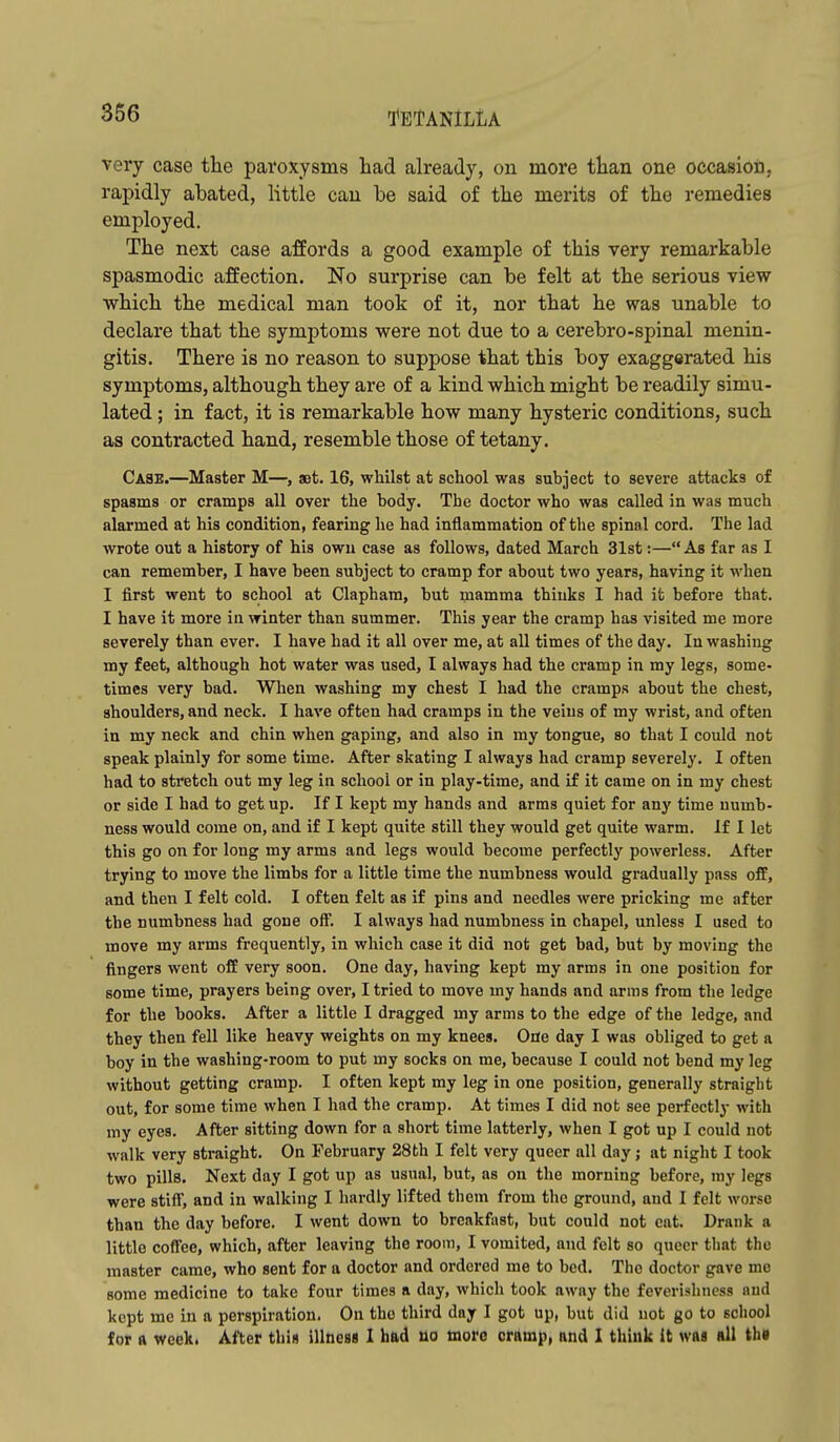 very case the paroxysms had already, on more than one occasion, rapidly abated, little can be said of the merits of the remedies employed. The next case affords a good example of this very remarkable spasmodic affection. No surprise can be felt at the serious view which the medical man took of it, nor that he was unable to declare that the symptoms were not due to a cerebro-spinal menin- gitis. There is no reason to suppose that this boy exaggerated his symptoms, although they are of a kind which might be readily simu- lated ; in fact, it is remarkable how many hysteric conditions, such as contracted hand, resemble those of tetany. Case.—Master M—, aet. 16, whilst at school was subject to severe attacks of spasms or cramps all over the body. The doctor who was called in was much alarmed at his condition, fearing he had inflammation of the spinal cord. The lad wrote out a history of his own case as follows, dated March 31st:—As far as I can remember, I have been subject to cramp for about two years, having it when I first went to school at Clapham, but mamma thinks I had it before that. I have it more in winter than summer. This year the cramp has visited me more severely than ever. I have had it all over me, at all times of the day. In washing my feet, although hot water was used, I always had the cramp in my legs, some- times very bad. When washing my chest I had the cramps about the chest, shoulders, and neck. I have often had cramps in the veins of my wrist, and often in my neck and chin when gaping, and also in my tongue, so that I could not speak plainly for some time. After skating I always had cramp severely. I often had to stretch out my leg in school or in play-time, and if it came on in my chest or side I had to get up. If I kept my hands and arms quiet for any time numb- ness would come on, and if I kept quite still they would get quite warm. If I let this go on for long my arms and legs would become perfectly powerless. After trying to move the limbs for a little time the numbness would gradually pass off, and then I felt cold. I often felt as if pins and needles were pricking me after the numbness had gone off. I always had numbness in chapel, unless I used to move my arms frequently, in which case it did not get bad, but by moving the fingers went off very soon. One day, having kept my arms in one position for some time, prayers being over, I tried to move my hands and arms from the ledge for the books. After a little I dragged my arms to the edge of the ledge, and they then fell like heavy weights on my knees. One day I was obliged to get a boy in the washing-room to put my socks on me, because I could not bend my leg without getting cramp. I often kept my leg in one position, generally straight out, for some time when I had the cramp. At times I did not see perfectly with my eyes. After sitting down for a short time latterly, when I got up I could not walk very straight. On February 28th I felt very queer all day; at night I took two pills. Next day I got up as usual, but, as on the morning before, my legs were stifi, and in walking I hardly lifted them from the ground, and I felt worse than the day before. I went down to breakfast, but could not eat. Drank a little coffee, which, after leaving the room, I vomited, and felt so queer that the master came, who sent for a doctor and ordered me to bed. The doctor gave me some medicine to take four times a day, which took away the feverishncss and kept me in a perspiration. On the third day I got up, but did not go to school for a week. After thin illness I had lio more cramp, and I think it was all th«