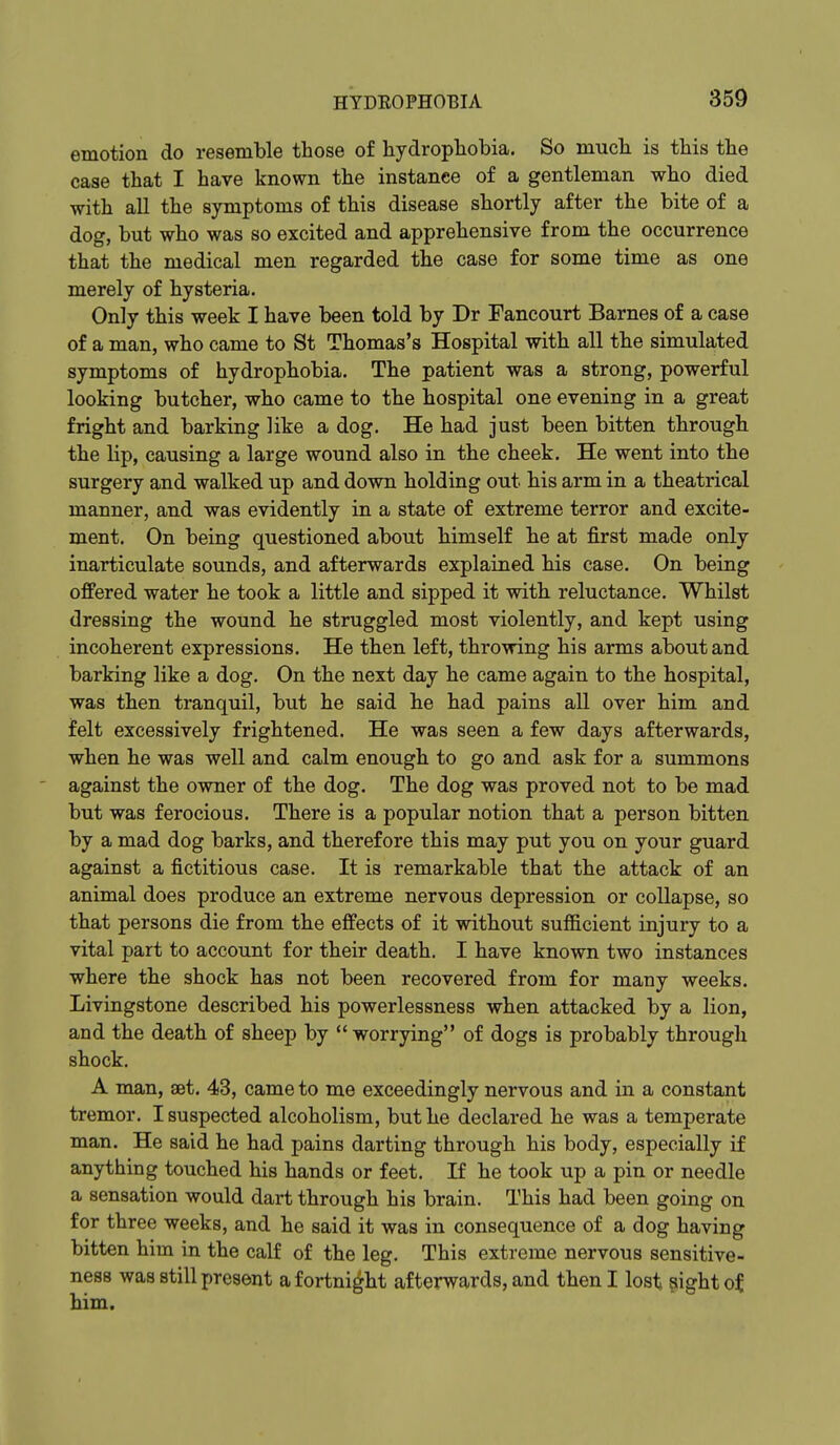 emotion do resemble those of hydrophobia. So much is this the case that I have known the instance of a gentleman who died with all the symptoms of this disease shortly after the bite of a dog, but who was so excited and apprehensive from the occurrence that the medical men regarded the case for some time as one merely of hysteria. Only this week I have been told by Dr Fancourt Barnes of a case of a man, who came to St Thomas's Hospital with all the simulated symptoms of hydrophobia. The patient was a strong, powerful looking butcher, who came to the hospital one evening in a great fright and barking like a dog. He had just been bitten through the lip, causing a large wound also in the cheek. He went into the surgery and walked up and down holding out his arm in a theatrical manner, and was evidently in a state of extreme terror and excite- ment. On being questioned about himself he at first made only inarticulate sounds, and afterwards explained his case. On being offered water he took a little and sipped it with reluctance. Whilst dressing the wound he struggled most violently, and kept using incoherent expressions. He then left, throwing his arms about and barking like a dog. On the next day he came again to the hospital, was then tranquil, but he said he had pains all over him and felt excessively frightened. He was seen a few days afterwards, when he was well and calm enough to go and ask for a summons against the owner of the dog. The dog was proved not to be mad but was ferocious. There is a popular notion that a person bitten by a mad dog barks, and therefore this may put you on your guard against a fictitious case. It is remarkable that the attack of an animal does produce an extreme nervous depression or collapse, so that persons die from the effects of it without sufficient injury to a vital part to account for their death. I have known two instances where the shock has not been recovered from for many weeks. Livingstone described his powerlessness when attacked by a lion, and the death of sheep by worrying of dogs is probably through shock. A man, aet. 43, came to me exceedingly nervous and in a constant tremor. I suspected alcoholism, but he declared he was a temperate man. He said he had pains darting through his body, especially if anything touched his hands or feet. If he took up a pin or needle a sensation would dart through his brain. This had been going on for three weeks, and he said it was in consequence of a dog having bitten him in the calf of the leg. This extreme nervous sensitive- ness was still present a fortnight afterwards, and then I lost ?ight of him.