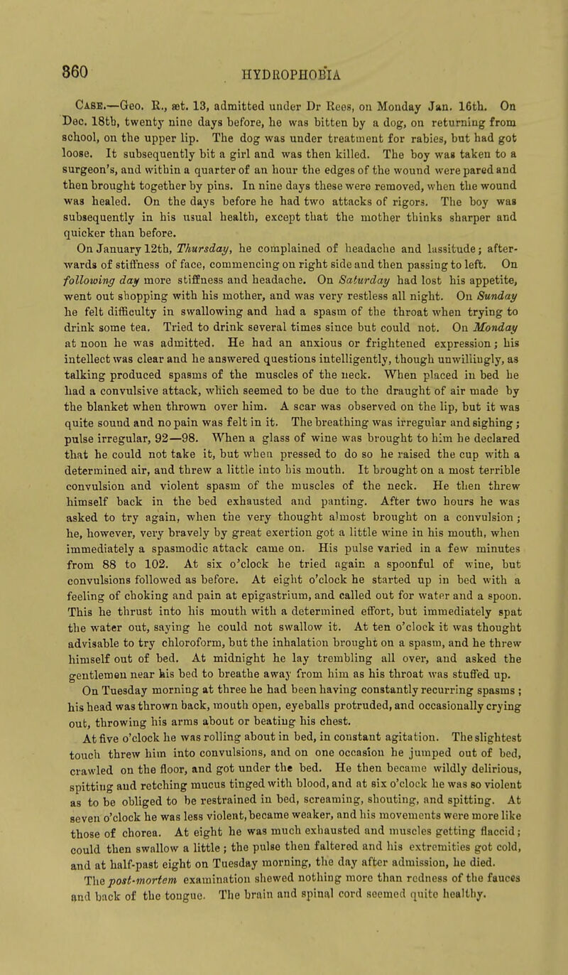 860 Casb.—Geo. R., set. 13, admitted under Dr Rees, on Monday Jau. 16th. On Dec. 18tb, twenty nine days before, he was bitten by a dog, on returning from school, on the upper lip. The dog was under treatment for rabies, but had got loose. It subsequently bit a girl and was then killed. The boy was taken to a surgeon's, and within a quarter of an hour the edges of the wound were pared and then brought together by pins. In nine days these were removed, when the wound was healed. On the days before he had two attacks of rigors. The boy was subsequently in his usual health, except that the mother thinks sharper and quicker than before. On January 12th, Thursday, he complained of headache and lassitude; after- wards of stiffness of face, commencing on right side and then passing to left. On following day more stiffness and headache. On Saturday had lost his appetite, ■went out shopping with his mother, and was very restless all night. On Sunday he felt difficulty in swallowing and had a spasm of the throat when trying to drink some tea. Tried to drink several times since but could not. On Monday at noon he was admitted. He had an anxious or frightened expression; his intellect was clear and he answered questions intelligently, though unwillingly, as talking produced spasms of the muscles of the neck. When placed iu bed he had a convulsive attack, which seemed to be due to the draught of air made by the blanket when thrown over him. A scar was observed on the lip, but it was quite sound and no pain was felt in it. The breathing was irregular and sighing ; pulse irregular, 92—98. When a glass of wine was brought to him he declared that he could not take it, but when pressed to do so he raised the cup with a determined air, and threw a little into his mouth. It brought on a most terrible convulsion and violent spasm of the muscles of the neck. He then threw himself back in the bed exhausted and panting. After two hours he was asked to try again, when the very thought almost brought on a convulsion ; he, however, very bravely by great exertion got a little wine in his mouth, when immediately a spasmodic attack came on. His pulse varied in a few minutes from 88 to 102. At six o'clock he tried again a spoonful of wine, but convulsions followed as before. At eight o'clock he started up in bed with a feeling of choking and pain at epigastrium, and called out for water and a spoon. This he thrust into his mouth with a determined effort, but immediately spat the water out, saying he could not swallow it. At ten o'clock it was thought advisable to try chloroform, but the inhalation brought on a spasm, and he threw himself out of bed. At midnight he lay trembling all over, and asked the gentlemen near his bed to breathe away from him as his throat was stuffed up. On Tuesday morning at three he had been having constantly recurring spasms ; his head was thrown back, mouth open, eyeballs protruded, and occasionally crying out, throwing his arms about or beating his chest. At five o'clock he was rolling about in bed, in constant agitation. The slightest touch threw him into convulsions, and on one occasion he jumped out of bed, crawled on the floor, and got under the bed. He then became wildly delirious, spitting and retching mucus tinged with blood, and at six o'clock he was so violent as to be obliged to be restrained in bed, screaming, shouting, and spitting. At seven o'clock he was less violent,became weaker, and his movements were more like those of chorea. At eight he was much exhausted and muscles getting flaccid; could then swallow a little ; the pulse then faltered and his extremities got cold, and at half-past eight on Tuesday morning, the day after admission, he died. The post-mortem examination shewed nothing more than redness of the fauces and back of the tongue. The brain and spinal cord seemed quite healthy.