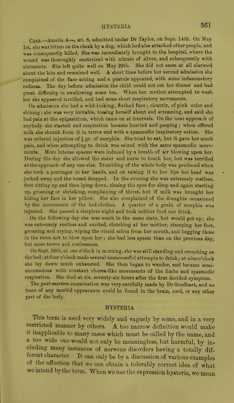 Cask.—Amelia A--, set. 8, admitted under Ur Taylor, on Sept. 14th. On May 1st, she was bitten on the cheek by a dog, which had also attacked other people, and was consequently killed. She was immediately brought to the hospital, where the wound was thoroughly cauterized with nitrate of silver, and subsequently with ointments. She left quite well on May 29th. She did not seem at all alarmed about the bite and remained well. A short time before her second admission she complained of the face aching and a pustule appeared, with some inflammatory redness. The day before admission the child could not eat her dinner and had great diflBculty in swallowing some tea. When her mother attempted to wash her she appeared terrified, and had some short respiratory movements. On admission she had a wild-looking, flushed face ; cicatrix, of pink color and shining; she was very irritable, tossing herself about and screaming, and said she had pain at the epigastrium, which came on at intervals. On the near approach of anybody she started and respiration became hurried and gasping; when ofi'ered milk she shrank from it in terror and with a spasmodic inspiratory action. She was ordered injection of \ gr. of morphia. She tried to eat, but it gave her much pain, and when attempting to drink was seized with the same spasmodic move- ments. More intense spasms were induced by a breath of air blowing upon her. During the day she allowed the sister and nurse to touch her, but was terrified at the approach of any one else. Trembling of the whole body was produced when she took a porringer in her hands, and on raising it to her lips her head was jerked away and the vessel dropped. In the evening she was extremely restless, first sitting up and then lying down, closing the eyes for sleep and again starting up, groaning or shrieking, complaining of thirst, but if milk was brought her hiding her face in her pillow. She also complained of the draughts occasioned by the movements of the bed-clothes. A quarter of a grain of morphia was injected. She passed a sleepless night and took neither food nor drink. On the following day she was inuch in the same state, but would get up; she was extremely restless and excited, clutching at her mother, stamping her feet, groaning and crying, wiping the viscid saliva from her mouth, and begging those in the room not to blow upon her; she had less spasm than on the previous day, but more terror and restlessness. On Sept. 16th, at one o'clock in morning, she was still standing and crouching on the bed; at four o'clock made several unsuccessful attempts to drink; at nine o'clock she lay down much exhausted. She then began to wander, and became semi- unconscious with constant chorea-like movements of the limbs and spasmodic respiration. She died at six, seventy-six hours after the first decided symptom. The post-mortem examination was very carefully made by Dr Goodhart, and no trace of any morbid appearance could be found in the brain, cord, or any other part of the body. HYSTERIA This term is used very widely and vaguely by some, and in a very restricted manner by others. A too narrow definition would make it inapplicable to many cases which must be called by the name, and a too wide one would not only be meaningless, but harmful, by in- cluding many instances of nervous disorders having a totally dif- ferent character. It can only be by a discussion of various examples of the affection that we can obtain a tolerably correct idea of what we intend by the term. When we use the expression hysteria, wo mean