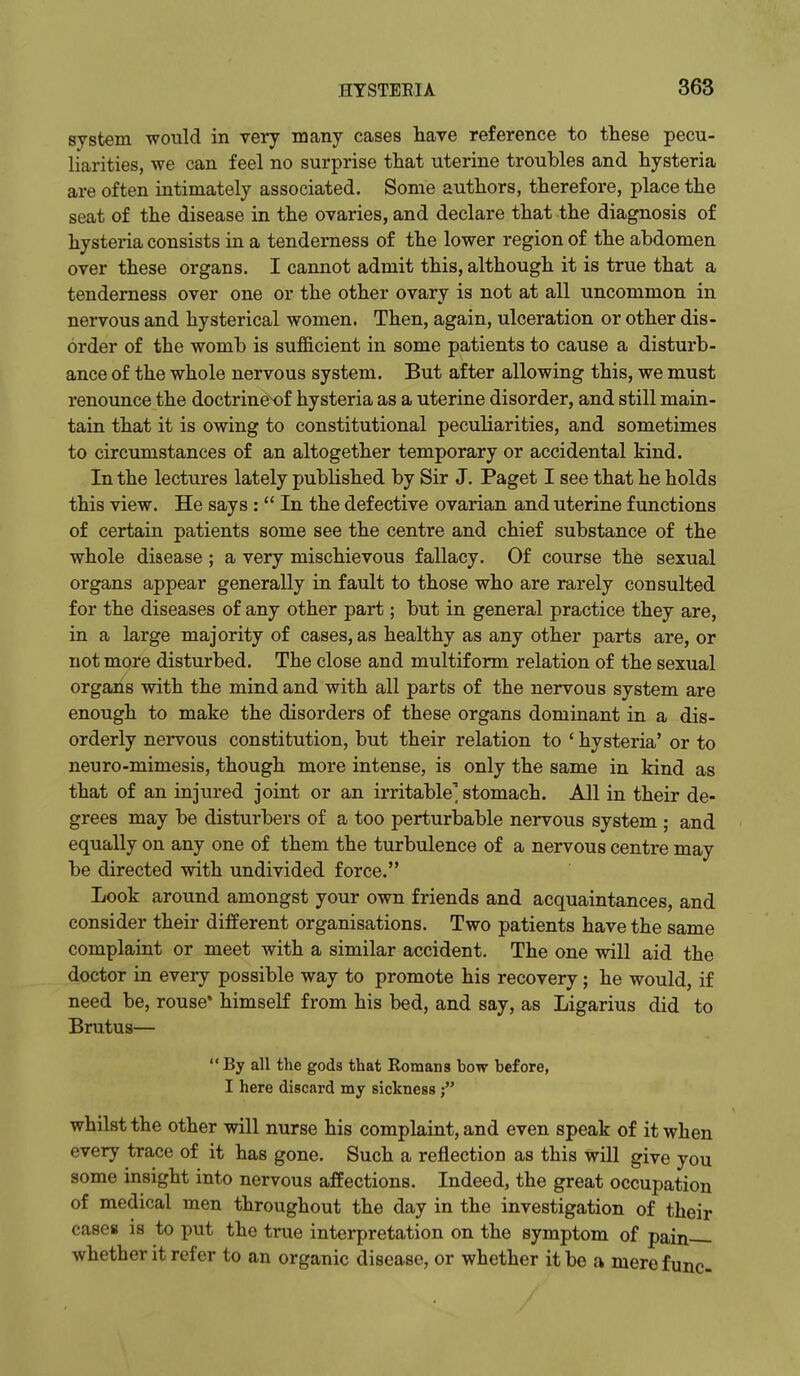 system would in very many cases have reference to these pecu- liarities, we can feel no surprise that uterine troubles and hysteria are often intimately associated. Some authors, therefore, place the seat of the disease in the ovaries, and declare that the diagnosis of hysteria consists in a tenderness of the lower region of the abdomen over these organs. I cannot admit this, although it is true that a tenderness over one or the other ovary is not at all uncommon in nervous and hysterical women. Then, again, ulceration or other dis- order of the womb is sufficient in some patients to cause a disturb- ance of the whole nervous system. But after allowing this, we must renounce the doctrinex)f hysteria as a uterine disorder, and still main- tain that it is owing to constitutional peculiarities, and sometimes to circumstances of an altogether temporary or accidental kind. In the lectures lately published by Sir J. Paget I see that he holds this view. He says :  In the defective ovarian and uterine functions of certain patients some see the centre and chief substance of the whole disease ; a very mischievous fallacy. Of course the sexual organs appear generally in fault to those who are rarely consulted for the diseases of any other part; but in general practice they are, in a large majority of cases, as healthy as any other parts are, or not more disturbed. The close and multiform relation of the sexual organs with the mind and with all parts of the nervous system are enough to make the disorders of these organs dominant in a dis- orderly nervous constitution, but their relation to ' hysteria' or to neuro-mimesis, though more intense, is only the same in kind as that of an injured joint or an irritable' stomach. All in their de- grees may be disturbers of a too perturbable nervous system ; and equally on any one of them the turbulence of a nervous centre may be directed with undivided force. Look around amongst your own friends and acquaintances, and consider their different organisations. Two patients have the same complaint or meet with a similar accident. The one will aid the doctor in every possible way to promote his recovery; he would, if need be, rouse* himself from his bed, and say, as Ligarius did to Brutus— By all the gods that Romans bow before, I here discard my sickness whilst the other will nurse his complaint, and even speak of it when every trace of it has gone. Such a reflection as this will give you some insight into nervous affections. Indeed, the great occupation of medical men throughout the day in the investigation of their cases is to put the true interpretation on the symptom of pain whether it refer to an organic disease, or whether it be a mere func-