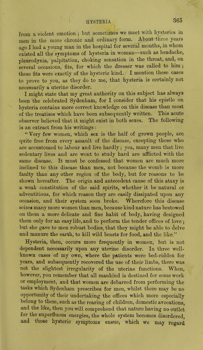from a violent emotion ; but sometimes we meet with hysterics in men in the more chronic and ordinaiy form. About three years ago I had a young man in the hospital for several months, in whom existed all the symptoms of hysteria in woman—such as headache, pleurodynia, palpitation, choking sensation in the throat, and, on several occasions, fits, for which the dresser was called to him ; these fits were exactly of the hysteric kind. I mention these cases to prove to you, as they do to me, that hysteria is certainly not necessarily a uterine disorder. I might state that my great authority on this subject has always been the celebrated Sydenham, for I consider that his epistle on hysteria contains more correct knowledge on this disease than most of the treatises which have been subsequently written. This acute observer believed that it might exist in both sexes. The following is an extract from his writings :  Very few women, which sex is the half of grown people, are quite free from every assault of the disease, excepting those who are accustomed to labour and live hardly ; yea, many men that live sedentary lives and are wont to study hard are afflicted with the same disease. It must be confessed that women are much more inclined to this disease than men, not because the womb is more faulty than any other region of the body, but for reasons to be shown hereafter. The origin and antecedent cause of this ataxy is a weak constitution of the said spirits, whether it be natural or adventitious, for which reason they are easily dissipated upon any occasion, and their system soon broke. Wherefore this disease seizes many more women than men, because kind nature has bestowed on them a more delicate and fine habit of body, having designed them only for an easy life, and to perform the tender ofiices of love ; but she gave to men robust bodies, that they might be able to delve and manure the earth, to kill wild beasts for food, and the like. Hysteria, then, occurs more frequently in women, but is not dependent necessarily upon any uterine disorder. In three well- known cases of my own, where the patients were bed-ridden for years, and subsequently recovered the use of their limbs, there was not the slightest irregularity of the uterine functions. When, however, you remember that all mankind is destined for some work or employment, and that women are debarred from performing the tasks which Sydenham prescribes for men, whilst there may be no opportunity of their undertaking the offices which more especially belong to them, such as the rearing of children, domestic avocations, and the like, then you will comprehend that nature having no outlet for the superfluous energies, the whole system becomes disordered, and those hysteric symptoms ensue, which we may regard