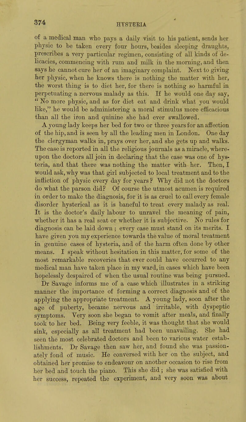 of a medical man who pays a daily visit to his patient, sends her physic to be taken every four hours, besides sleeping draughts, prescribes a very particular regimen, consisting of all kinds of de- licacies, commencing with rum and milk in the morning, and then says he cannot cure her of an imaginary complaint. Next to giving her physic, when he knows there is nothing the matter with her, the worst thing is to diet her, for there is nothing so harmful in perpetuating a nervous malady as this. If he would one day say,  No more physic, and as for diet eat and drink what you would like, he would be administering a moral stimulus more efficacious than all the iron and quinine she had ever swallowed. A young lady keeps her bed for two or three years for an affection of the hip, and is seen by all the leading men in London. One day the clergyman walks in, prays over her, and she gets up and walks. The case is reported in all the religious journals as a miracle, where- upon the doctors all join in declaring that the case was one of hys- teria, and that there was nothing the matter with her. Then, I would ask, why was that girl subjected to local treatment and to the infliction of physic every day for years ? Why did not the doctors do what the parson did? Of course the utmost acumen is required in order to make the diagnosis, for it is as cruel to call every female disorder hysterical as it is baneful to treat every malady as real. It is the doctor's daily labour to unravel the meaning of pain, whether it has a real seat or whether it is subjective. No rules for diagnosis can be laid down ; every case must stand on its merits. I have given you my experience towards the value of moral treatment in genuine cases of hysteria, and of the harm often done by other means. I speak without hesitation in this matter, for some of the most remarkable recoveries that ever could have occurred to any medical man have taken place in my ward, in cases which have been hopelessly despaired of when the usual routine was being pursued. Dr Savage informs me of a case which illustrates in a striking manner the importance of forming a correct diagnosis and of the applying the appropriate treatment. A young lady, soon after the age of puberty, became nervous and irritable, with dyspeptic symptoms. Very soon she began to vomit after meals, and finally took to her bed. Being very feeble, it was thought that she would sink, especially as all treatment had been unavailing. She had seen the most celebrated doctors and been to various water estab- lishments. Dr Savage then saw her, and found she was passion- ately fond of music. He conversed with her on the subject, and obtained her promise to endeavour on another occasion to rise from her bed and touch the piano. This she did ; she was satisfied with her success, repeated the experiment, and very soon was about