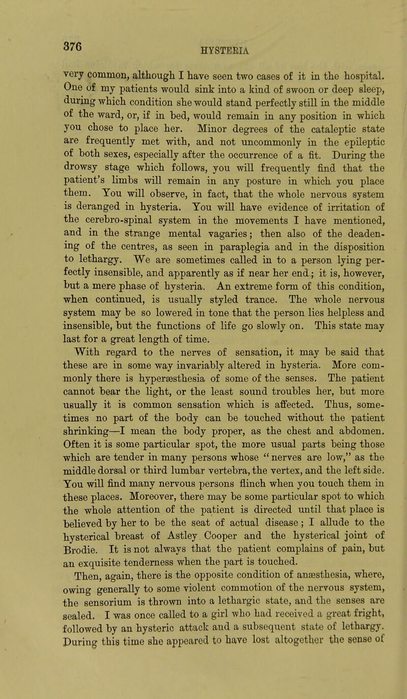 HYSTERIA very common, although I have seen two cases of it in the hospital. One of my patients would sink into a kind of swoon or deep sleep, during which condition she would stand perfectly still in the middle of the ward, or, if in bed, would remain in any position in which you chose to place her. Minor degrees of the cataleptic state are frequently met with, and not uncommonly in the epileptic of both sexes, especially after the occurrence of a fit. During the drowsy stage which follows, you will frequently find that the patient's limbs will remain in any posture in which you place them. You will observe, in fact, that the whole nervous system is deranged in hysteria. You will have evidence of irritation of the cerebro-spinal system in the movements I have mentioned, and in the strange mental vagaries; then also of the deaden- ing of the centres, as seen in paraplegia and in the disposition to lethargy. We are sometimes called in to a person lying per- fectly insensible, and apparently as if near her end; it is, however, but a mere phase of hysteria. An extreme form of this condition, when continued, is usually styled trance. The whole nervous system may be so lowered in tone that the person lies helpless and insensible, but the functions of life go slowly on. This state may last for a great length of time. With regard to the nerves of sensation, it may be said that these are in some way invariably altered in hysteria. More com- monly there is hyperaesthesia of some of the senses. The patient cannot bear the light, or the least sound troubles her, but more usually it is common sensation which is affected. Thus, some- times no part of the body can be touched without the patient shrinking—I mean the body proper, as the chest and abdomen. Often it is some particular spot, the more usual parts being those which are tender in many persons whose  nerves are low, as the middle dorsal or third lumbar vertebra, the vertex, and the left side. You will find many nervous persons flinch when you touch them in these places. Moreover, there may be some partictdar spot to which the whole attention of the patient is directed until that place is believed by her to be the seat of actual disease; I allude to the hysterical breast of Astley Cooper and the hysterical joint of Brodie. It is not always that the patient complains of pain, but an exquisite tenderness when the part is touched. Then, again, there is the opposite condition of anaesthesia, where, owing generally to some violent commotion of the nervous system, the sensorium is thrown into a lethargic state, and the senses ai-e sealed. I was once called to a girl who had received a great fright, followed by an hysteric attack and a subsequent state of lethargy. Puring this time she appeared to have lost altogether the sense of