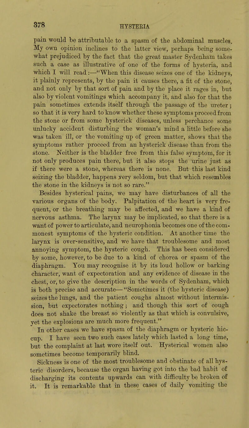 pain would be attributable to a spasm of the abdominal muscles. My own opinion inclines to the latter view, perhaps being some- what prejudiced by the fact that the great master Sydenham takes such a case as illustrative of one of the forms of hysteria, and which I will read:—When this disease seizes one of the kidneys, it plainly represents, by the pain it causes there, a fit of the stone, and not only by that sort of pain and by the place it rages in, but also by violent vomitings which accompany it, and also for that the pain sometimes extends itself through the passage of the ureter; so that it is very hard to know whether these symptoms proceed from the stone or from some hysterick diseases, unless perchance some unlucky accident disturbing the woman's mind a little before she was taken ill, or the vomiting up of green matter, shows that the symptoms rather proceed from an hysterick disease than from the stone. Neither is the bladder free from this false symptom, for it not only produces pain there, but it also stops the urine just as if there were a stone, whereas there is none. But this last kind seizing the bladder, happens yery seldom, but that which resembles the stone in the kidneys is not so rare. Besides hysterical pains, we may have disturbances of all the various organs of the body. Palpitation of the heart is very fre- quent, or the breathing may be affected, and we have a kind of nervous asthma. The larynx may be implicated, so that there is a want of power to articulate, and neurophonia becomes one of the com- monest symptoms of the hysteric condition. At another time the larynx is over-sensitive, and we have that troublesome and most annoying symptom, the hysteric cough. This has been considered by some, however, to be due to a kind of chorea or spasm of the diaphragm. You may recognise it by its loud hollow or barking character, want of expectoration and any evidence of disease in the chest, or, to give the description in the words of Sydenham, which is both precise and accurate— Sometimes it (the hysteric disease) seizes the lungs, and the patient coughs almost without intermis- sion, but expectorates nothing; and though this sort of cough does not shake the breast so violently as that which is convulsive, yet the explosions are much more frequent. In other cases we have spasm of the diaphragm or hysteric hic- cup. I have seen two such cases lately which lasted a long time, but the complaint at last wore itself out. Hysterical women also sometimes become temporarily blind. Sickness is one of the most troublesome and obstinate of all hys- teric disorders, because the organ having got into the bad habit of discharging its contents upwards can with difficulty be broken of it. It is remarkable that in these cases of daily vomiting the