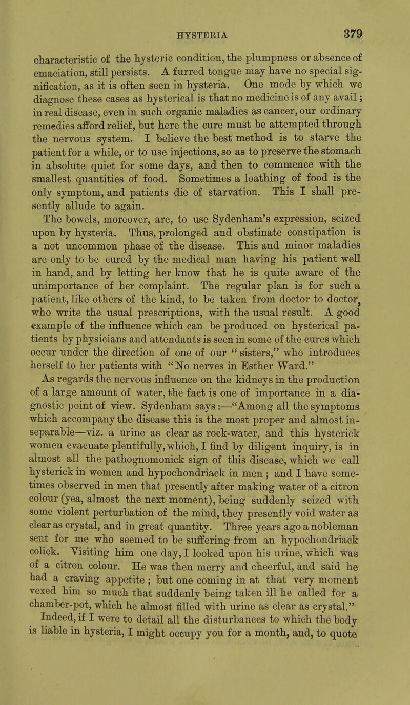 characteristic of the hysteric condition, the plumpness or absence of emaciation, still persists. A furred tongue may have no special sig- nification, as it is often seen in hysteria. One mode by which we diagnose these cases as hysterical is that no medicine is of any avail j in real disease, even in such organic maladies as cancer, our ordinary remedies afford relief, but here the cure must be attempted through the nervous system. I believe the best method is to starve the patient for a while, or to use injections, so as to preserve the stomach in absolute quiet for some days, and then to commence with the smallest quantities of food. Sometimes a loathing of food is the only symptom, and patients die of starvation. This I shall pre- sently allude to again. The bowels, moreover, are, to use Sydenham's expression, seized upon by hysteria. Thus, prolonged and obstinate constipation is a not uncommon phase of the disease. This and minor maladies are only to be cured by the medical man having his patient well in hand, and by letting her know that he is quite aware of the unimportance of her complaint. The regular plan is for such a patient, like others of the kind, to be taken from doctor to doctor^ who write the usual prescriptions, with the usual result. A good example of the influence which can be produced on hysterical pa- tients by physicians and attendants is seen in some of the cures which occur under the direction of one of our  sisters, who introduces herself to her patients with No nerves in Esther Ward. As regards the nervous influence on the kidneys in the production of a large amount of water, the fact is one of importance in a dia- gnostic point of view. Sydenham says:—Among all the symptoms which accompany the disease this is the most proper and almost in- separable—viz. a urine as clear as rock-water, and this hysterick women evacuate plentifully, which, I find by diligent inquiry, is in almost all the pathognomonick sign of this disease, which we call hysterick in women and hypochondriack in men ; and I have some- times observed in men that presently after making water of a citron colour (yea, almost the next moment), being suddenly seized with some violent perturbation of the mind, they presently void water as clear as crystal, and in great quantity. Three years ago a nobleman seat for me who seemed to be suffering from an hypochondriack colick. Visiting him one day, I looked upon his urine, which was of a citron colour. He was then merry and cheerful, and said he had a craving appetite ; but one coming in at that very moment vexed him so much that suddenly being taken ill he called for a chamber-pot, which he almost filled with urine as clear as crystal. Indeed, if I were to detail all the disturbances to which the body is liable in hysteria, I might occupy you for a month, and, to quote