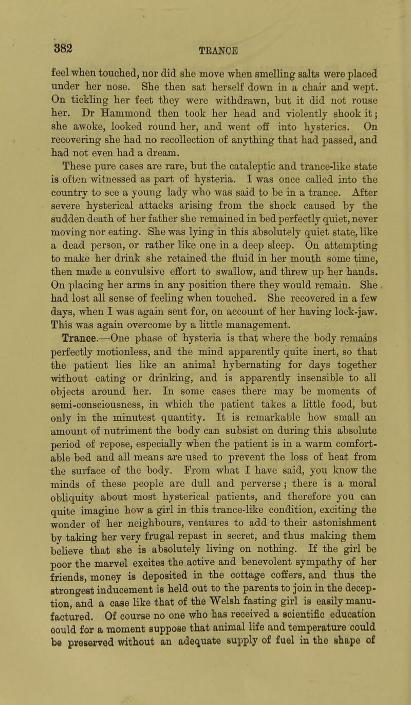 feel when touched, nor did she move when smelling salts were placed under her nose. She then sat herself down in a chair and wept. On tickling her feet they were withdrawn, but it did not rouse her. Dr Hammond then took her head and violently shook it; she awoke, looked round her, and went off into hysterics. On recovering she had no recollection of anything that had passed, and had not even had a dream. These pui'e cases are rare, but the cataleptic and trance-like state is often witnessed as part of hysteria. I was once called into the country to see a yoTing lady who was said to be in a trance. After severe hysterical attacks arising from the shock caused by the sudden death of her father she remained in bed perfectly quiet, never moving nor eating. She was lying in this absolutely quiet state, like a dead person, or rather like one in a deep sleep. On attempting to make her drink she retained the fluid in her mouth some time, then made a convulsive effort to swallow, and threw up her hands. On placing her arms in any position there they would remain. She had lost all sense of feeling when touched. She recovered in a few days, when I was again sent for, on account of her having lock-jaw. This was again overcome by a little management. Trance.—One phase of hysteria is that where the body remaius perfectly motionless, and the mind apparently quite inert, so that the patient lies like an animal hybernating for days together without eating or drinking, and is apparently insensible to all objects around her. In some cases there may be moments of semi-consciousness, in which the patient takes a little food, but only in the minutest quantity. It is remarkable how small an amount of nutriment the body can subsist on during this absolute period of repose, especially when the patient is in a warm comfort- able bed and all means are used to prevent the loss of heat from the surface of the body. From what I have said, you know the minds of these people are dull and perverse ; there is a moral obliquity about most hysterical patients, and therefore you can quite imagine how a girl in this trance-like condition, exciting the wonder of her neighbours, ventures to add to their astonishment by taking her very frugal repast in secret, and thus making them believe that she is absolutely living on nothing. If the girl be poor the marvel excites the active and benevolent sympathy of her friends, money is deposited in the cottage coffers, and thus the strongest inducement is held out to the parents to join in the decep- tion, and a case like that of the Welsh fasting girl is easily manu- factured. Of course no one who has received a scientific education oould for a moment suppose that animal life and temperature could be preserved without an adequate supply of fuel in the shape of