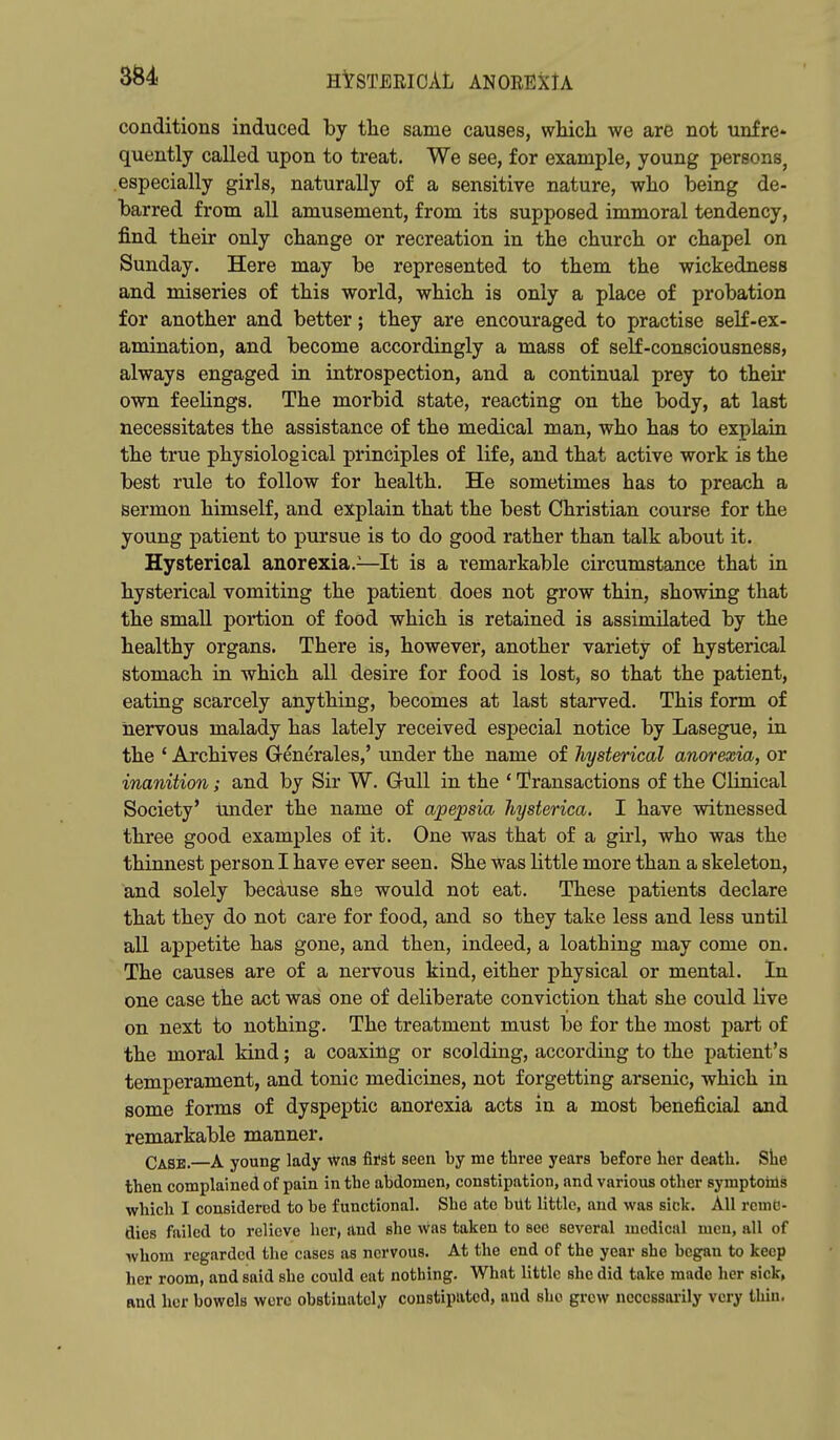 3S4 H^STEEIOAL ANOEEXlA conditions induced by the same causes, which we are not unfre- quently called upon to treat. We see, for example, young persons, especially girls, naturally of a sensitive nature, who being de- barred from all amusement, from its supposed immoral tendency, find their only change or recreation in the church or chapel on Sunday. Here may be represented to them the wickedness and miseries of this world, which is only a place of probation for another and better; they are encouraged to practise self-ex- amination, and become accordingly a mass of self-consciousness, always engaged in introspection, and a continual prey to their own feelings. The morbid state, reacting on the body, at last necessitates the assistance of the medical man, who has to explain the true physiological principles of life, and that active work is the best rule to follow for health. He sometimes has to preach a sermon himself, and explain that the best Christian course for the young patient to pursue is to do good rather than talk about it. Hysterical anorexia.—It is a remarkable circumstance that in hysterical vomiting the patient does not grow thin, showing that the small portion of food which is retained is assimilated by the healthy organs. There is, however, another variety of hysterical stomach in which all desire for food is lost, so that the patient, eating scarcely anything, becomes at last starved. This form of nervous malady has lately received especial notice by Lasegue, in the ' Archives Generales,' under the name of hysterical anorexia, or inanition; and by Sir W. G-uU in the ' Transactions of the Clinical Society' Under the name of apepsia hysterica. I have witnessed three good examples of it. One was that of a girl, who was the thinnest person I have ever seen. She was little more than a skeleton, and solely because she would not eat. These patients declare that they do not care for food, and so they take less and less until all appetite has gone, and then, indeed, a loathing may come on. The causes are of a nervous kind, either physical or mental. In one case the act was one of deliberate conviction that she could live on next to nothing. The treatment must be for the most part of the moral kind; a coaxing or scolding, according to the patient's temperament, and tonic medicines, not forgetting arsenic, which in some forms of dyspeptic anorexia acts in a most beneficial and remarkable manner. Case.—A young lady was fifst seen hj me three years before her death. She then complained of pain in the abdomen, constipation, and various other symptoiils which I considered to be functional. Sho ate bilt little, and was sick. All reme- dies failed to relieve her, and she was taken to see several medical men, all of whom regarded the cases as nervous. At the end of the year she began to keep her room, and said she could eat nothing. What little she did take made her sick, and her bowels were obstinately constipated, and she grew ncccssaiily very thiu.