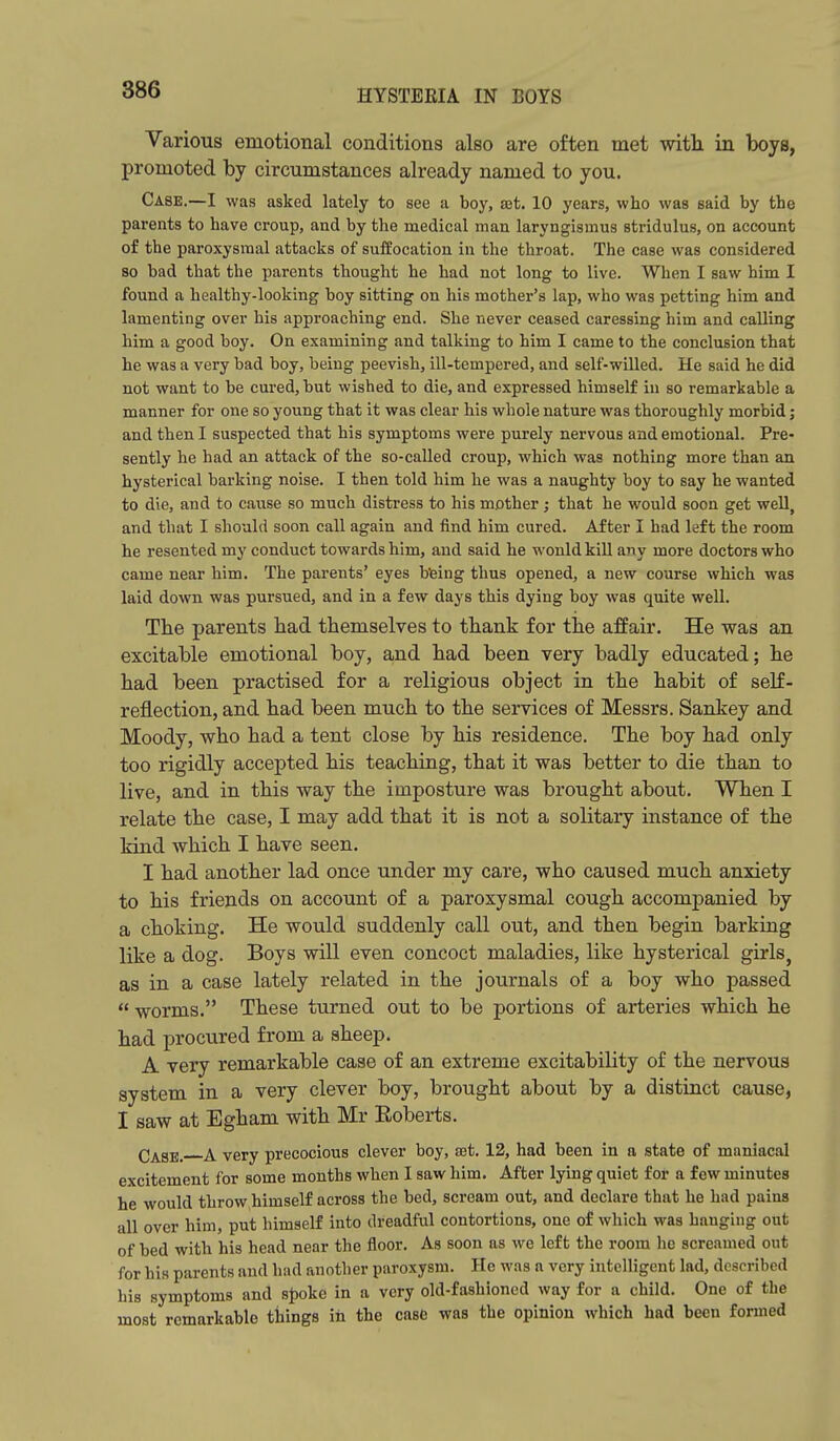 Various emotional conditions also are often met with in boys, promoted by circumstances already named to you. Case.—I was asked lately to see a boy, xt. 10 years, who was said by the parents to have croup, and by the medical man laryngismus stridulus, on account of the paroxysmal attacks of suffocation in the throat. The case was considered so bad that the parents thought he had not long to live. When I saw him I found a healthy-looking boy sitting on his mother's lap, who was petting him and lamenting over his approaching end. She never ceased caressing him and calling him a good boy. On examining and talking to him I came to the conclusion that he was a very bad boy, being peevish, ill-tempered, and self-willed. He said he did not want to be cured, but wished to die, and expressed himself in so remarkable a manner for one so young that it was clear his whole nature was thoroughly morbid; and then I suspected that his symptoms were purely nervous and emotional. Pre- sently he had an attack of the so-called croup, which was nothing more than an hysterical barking noise. I then told him he was a naughty boy to say he wanted to die, and to cause so much distress to his mother; that he would soon get well, and that I should soon call again and find him cured. After I had left the room he resented my conduct towards him, and said he wonld kill any more doctors who came near him. The parents' eyes bfeing thus opened, a new course which was laid down was pursued, and in a few days this dying boy was quite well. The parents had themselves to thank for the affair. He was an excitable emotional boy, and had been very badly educated; he had been practised for a religious object in the habit of self- reflection, and had been much to the services of Messrs. Sankey and Moody, who had a tent close by his residence. The boy had only too rigidly accepted his teaching, that it was better to die than to live, and in this way the imposture was brought about. When I relate the case, I may add that it is not a solitary instance of the kind which I have seen. I had another lad once under my care, who caused much anxiety to his friends on account of a paroxysmal cough accompanied by a choking. He would suddenly call out, and then begin barking like a dog. Boys will even concoct maladies, like hysterical girls, as in a case lately related in the journals of a boy who passed  worms. These turned out to be portions of arteries which he had procured from a sheep. A very remarkable case of an extreme excitability of the nervous system in a very clever boy, brought about by a distinct cause, I saw at Egham with Mr Roberts. Q^g^ ^ yery precocious clever boy, set. 12, had been in a state of maniacal excitement for some months when I saw him. After lying quiet for a few minutes he would throw himself across the bed, scream out, and declare that he had pains all over him, put himself into dreadful contortions, one of which was hanging out of bed with his head near the floor. As soon as we left the room he screamed out for his parents and had another paroxysm. He was a very intelligent lad, described his symptoms and Bpoke in a very old-fashioned way for a child. One of the most remarkable things in the case was the opinion which had been formed