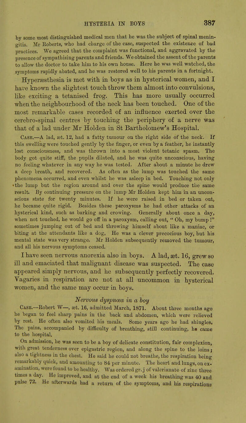 by some most distinguished medical men that he was the subject of spinal menin- gitis. Mr Roberts, who had charge of the case, suspected the existence of bad practices. We agreed that the complaint was functional, and aggravated by the presence of sympathising parents and friends. We obtained the assent of the parents to allow the doctor to take him to his own house. Here he was well watched, the symptoms rapidly abated, and he was restored well to his parents in a fortnight. Hypersesthesia is met with in boys as in hysterical women, and I have known the slightest touch throw them almost into convulsions, like exciting a tetanised frog. This has more usually occurred when the neighbourhood of the neck has been touched. One of the most remarkable cases recorded of an influence exerted over the cerebro-spinal centres hj touching the periphery of a nerve was that of a lad under Mr Holden in St Bartholomew's Hospital. Case.—A lad, ast. 12, had a fatty tumour on the right side of the neck. If this swelling were touched gently by the finger, or even by a feather, he instantly lost consciousness, and was thrown into a most violent tetanic spasm. The body got quite stiff, the pupils dilated, and he was quite unconscious, having no feeling whatever in any way he was tested. After about a minute he drew a deep breath, and recovered. As often as the lump was touched the same phenomena occurred, and even whilst he was asleep in bed. Touching not only 'the lump but the region around and over the spine would produce the same result. By continuing pressure on the lump Mr Holden kept him in an uncon- scious state for twenty minutes. If he were raised in bed or taken out, he became quite rigid. Besides these paroxysms he had other attacks of an hysterical kind, such as barking and crowing. Generally about once a day, when not touched, he would go off in a paroxysm, calling out,  Oh, my bump ! sometimes jumping out of bed and throwing himself about like a maniac, or biting at the attendants like a dog, He was a clever precocious boy, but his mental state was very strange. Mr Holden subsequently removed the tumour, and all his nervous symptoms ceased. I have seen nervous anorexia also in boys. A lad, set. 16, grew so ill and emaciated that malignant disease was suspected. The case appeared simply nervous, and he subsequently perfectly recovered. Vagaries in respiration are not at all uncommon in hysterical women, and the same may occur in boys. Nervous dyspnoea in a boy Case.—Robert W—, £et. 16, admitted March, 1871. About three months ago he began to feel sharp pains in the back and abdomen, which were relieved by rest. He often also vomited his meals. Some years ago he had shingles* The pains, accompanied by difficulty of breathing, still continuing, h« came to the hospital. On admission, he was seen to be a boy of delicate constitution, fair complexion, with great tenderness over epigastric region, and along the spine to the loins j also a tightness in the chest. He said he could not breathe, the respiration being remarkably quick, and amounting to 84 per minute. The heart and lungs, on ex- amination, were found to be healthy. Was ordered gr. j of valerianate of zinc three times a day. He improved, and at the end of a week his breathing was 40 and pulse 72. He afterwards had a return of the symptoms, and his respirations