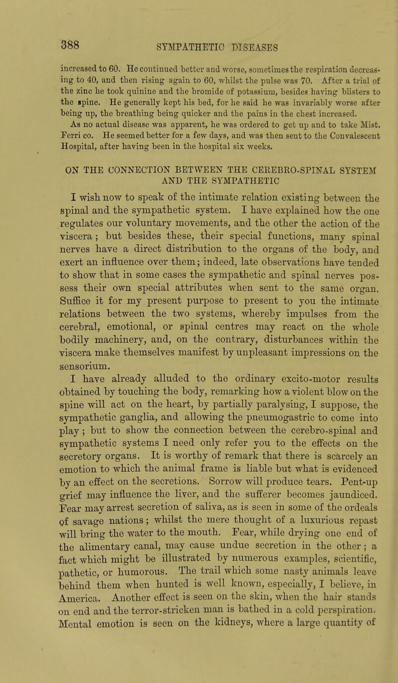 increased to 60. He continued better and worse, sometimes the respiration decreas- ing to 40, and tlien rising again to 60, whilst the pulse was 10. After a trial of the zinc he took quinine and the bromide of potassium, besides having blisters to the gpine. He generally kept his bed, for he said he was invariably worse after being up, the breathing being quicker and the pains in the chest increased. As no actual disease was apparent, he was ordered to get up and to take Mist. Ferri co. He seemed better for a few days, and was then sent to the Convalescent Hospital, after having been in the hospital six weeks. ON THE CONNECTION BETWEEN THE CEKEBRO-SPINAL SYSTEM AND THE SYMPATHETIC I wisli now to speak of the intimate relation existing between the spinal and the sympathetic system. I have explained how the one regulates our voluntary movements, and the other the action of the viscera; but besides these, tiieir special functions, many spinal nerves have a direct distribution to the organs of the body, and exert an influence over them; indeed, late observations have tended to show that in some cases the sympathetic and spinal nerves pos- sess their own special attributes when sent to the same organ. Suffice it for my present purpose to present to you the intimate relations between the two systems, whereby impulses from the cerebral, emotional, or spinal centres may react on the whole bodily machinery, and, on the contrary, disturbances within the viscera make themselves manifest by unpleasant impressions on the sensorium. I have already alluded to the ordinary excito-motor results obtained by touching the body, remarking how a violent blow on the spine will act on the heart, by partially paralysing, I suppose, the sympathetic ganglia, and allowing the pneumogastric to come into play; but to show the connection between the cerebro-spinal and sympathetic systems I need only refer you to the effects on the secretory organs. It is worthy of remark that there is scarcely an emotion to which the animal frame is liable but what is evidenced by an effect on the secretions. Sorrow will produce tears. Pent-up grief may influence the liver, and the sufferer becomes jaundiced. Fear may arrest secretion of saliva, as is seen in some of the ordeals of savage nations; whilst the mere thought of a luxurious repast will bring the water to the mouth. Fear, while drying one end of the alimentary canal, may cause undue secretion in the other; a fact which might be illustrated by numerous examples, scientific, pathetic, or humorous. The trail which some nasty animals leave behind them when hunted is well known, especially, I believe, in America. Aaiother effect is seen on the skin, when the hair stands on end and the terror-stricken man is bathed in a cold perspiration. Mental emotion is seen on the kidneys, where a large quantity of