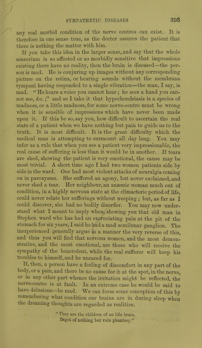 any real morbid condition of the nerve centres can exist. It is therefore in one sense true, as the doctor assures the patient that there is nothing the matter with him. If you take this idea in the larger sense, and say that the whole sensorium is so affected or so morbidly sensitive that impressions existing there have no reality, then the brain is diseased—the per- son is mad. He is conjuring up images without any corresponding picture on the retina, or hearing sounds without the membrana tympani having responded to a single vibration—the man, I say, is mad.  He hears a voice you cannot hear ; he sees a hand you can- not see, &c.; and so I take it that hypochondriasis is a species of madness, or a little madness, for some nerve-centre must be wrong when it is sensible of impressions which have never been made upon it. If this be so, say you, how difficult to ascertain the real state of a patient when we have nothing but pain to guide us to the truth. It is most difficult. It is the great difficulty which the medical man is attempting to surmount all day long. You may infer as a rule that when you see a patient very impressionable, the real cause of suffering is less than it would be in another. If tears are shed, showing the patient is very emotional, the cause may be most trivial. A short time ago I had two women patients side by side in the ward. One had most violent attacks of neuralgia coming on in paroxysms. She suffered an agony, but never exclaimed, and never shed a tear. Her neighbour, an anaemic woman much out of condition, in a highly nervous state at the climacteric period of life, could never relate her sufferings without weeping ; but, as far as I could discover, she had no bodily disorder. You may now under- stand what I meant to imply when, showing you that old man in Stephen ward who has had an excruciating pain at the pit of the stomach for six years, I said he had a mad semilunar ganglion. The inexperienced generally argue iaa a manner the very reverse of this, and thus you will find that nervous women, and the most demon- strative, and the most emotional, are those who will receive the sympathy of the benevolent, while the real sufferer will keep his troubles to himself, and be uncared for. If, then, a person have a feeling of discomfort in any part of the body, or a pain, and there be no cause for it at the spot, in the nerve, or in any other part whence the irritation might be reflected, the nerve-centre is at fault. In an extreme case he would be said to have delusions—be mad. We can form some conception of this by remembering what condition our brains are in during sleep when the dreaming thoughts are regarded as realities.  They are the children of au idle brain, liegot of nothing but vain phantasy.