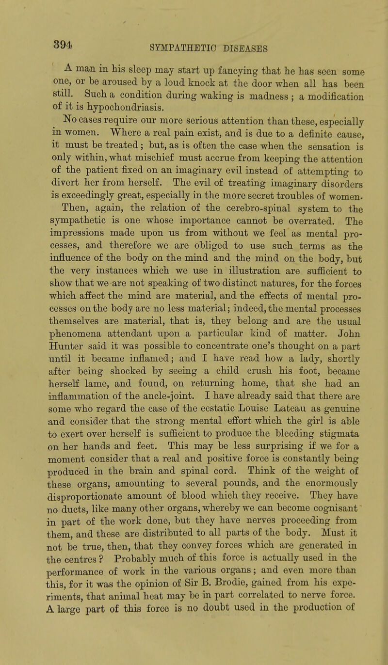 A man in his sleep may start up fancying that he has seen some one, or be aroused by a loud knock at the door when all has been still. Such a condition during waking is madness ; a modification of it is hypochondriasis. No cases require our more serious attention than these, especially in women. Where a real pain exist, and is due to a definite cause, it must be treated; but, as is often the case when the sensation is only within, what mischief must accrue from keeping the attention of the patient fixed on an imaginary evil instead of attempting to divert her from herself. The evil of treating imaginary disorders is exceedingly great, especially in the more secret troubles of women. Then, again, the relation of the cerebro-spinal system to the sympathetic is one whose importance cannot be overrated. The impressions made upon us from without we feel as mental pro- cesses, and therefore we are obliged to use such terms as the influence of the body on the mind and the mind on the body, but the very instances which we use in illustration are sufficient to show that we are not speaking of two distinct natures, for the forces which affect the mind are material, and the effects of mental pro- cesses on the body are no less material; indeed, the mental processes themselves are material, that is, they belong and are the usual phenomena attendant upon a particular kind of matter. John Hunter said it was possible to concentrate one's thought on a part until it became inflamed; and I have read how a lady, shortly after being shocked by seeing a child crush his foot, became herself lame, and found, on returning home, that she had an inflammation of the ancle-joint. I have already said that there are some who regard the case of the ecstatic Louise Lateau as genuine and consider that the strong mental effort which the girl is able to exert over herself is sufficient to produce the bleeding stigmata on her hands and feet. This may be less surprising if we for a moment consider that a real and positive force is constantly being produced in the brain and spinal cord. Think of the weight of these organs, amounting to several pounds, and the enormously disproportionate amount of blood which they receive. They have no ducts, like many other organs, whereby we can become cognisant in part of the work done, but they have nerves proceeding from them, and these are distributed to all parts of the body. Must it not be true, then, that they convey forces which are generated in the centres ? Probably much of this force is actually used in the performance of work in the various organs; and even more than this, for it was the opinion of Sir B. Brodie, gained from his expe- riments, that animal heat may be in part correlated to nerve force. A large part of this force is no doubt used in the production of