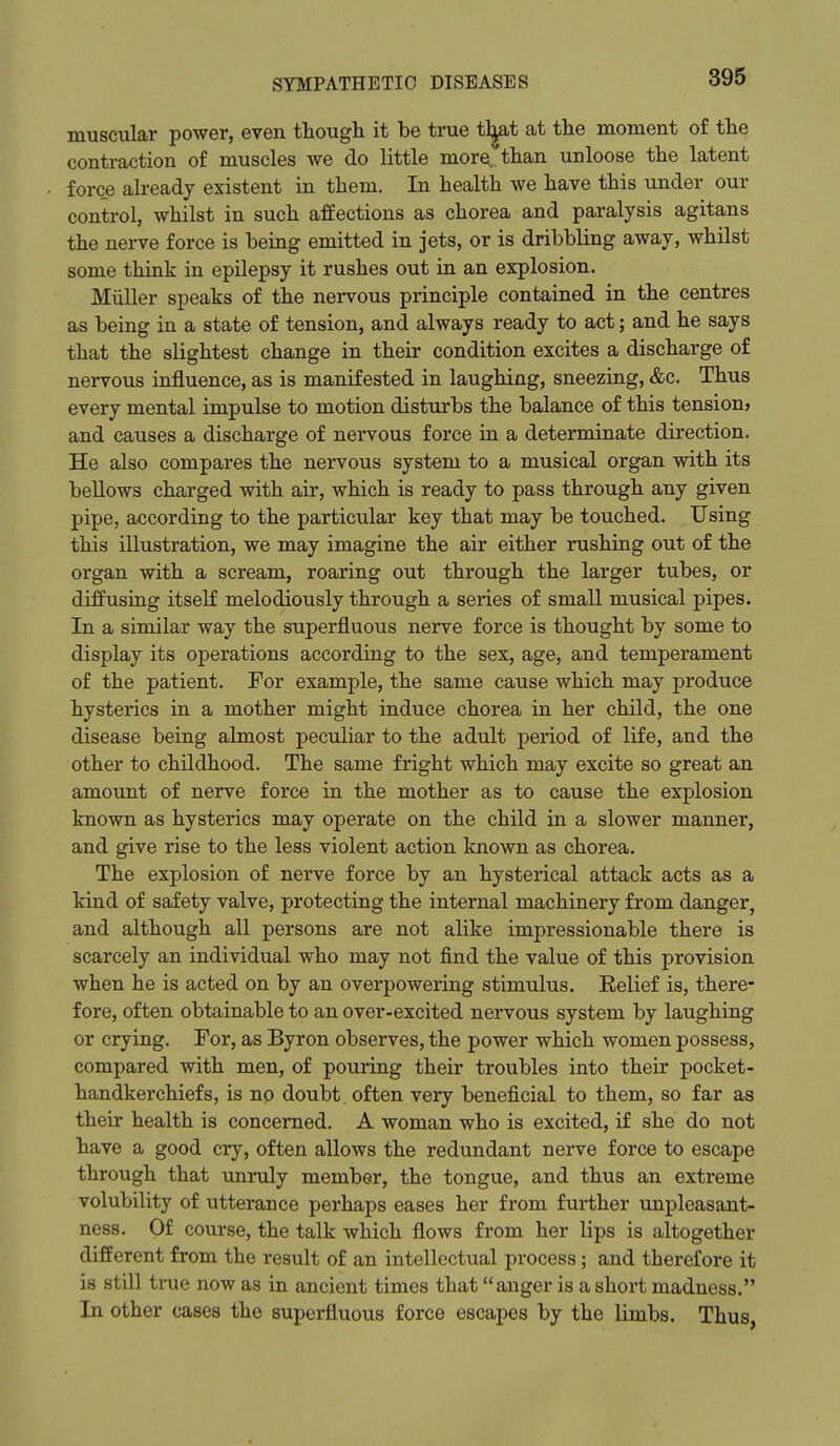 muscular power, even though it be true tl^t at the moment of the contraction of muscles we do little more, than unloose the latent force already existent in them. In health we have this under our control, whilst in such affections as chorea and paralysis agitans the nerve force is being emitted in jets, or is dribbling away, whilst some think in epilepsy it rushes out in an explosion. Miiller speaks of the nervous principle contained in the centres as being in a state of tension, and always ready to act; and he says that the slightest change in their condition excites a discharge of nervous influence, as is manifested in laughing, sneezing, &c. Thus every mental impulse to motion disturbs the balance of this tension* and causes a discharge of nervous force in a determinate direction. He also compares the nervous system to a musical organ with its bellows charged with air, which is ready to pass through any given pipe, according to the particular key that may be touched. Using this illustration, we may imagine the air either rushing out of the organ with a scream, roaring out through the larger tubes, or diffusing itseK melodiously through a series of small musical pipes. In a similar way the superfluous nerve force is thought by some to display its operations according to the sex, age, and temperament of the patient. For example, the same cause which may produce hysterics in a mother might induce chorea in her child, the one disease being almost peculiar to the adult period of life, and the other to childhood. The same fright which may excite so great an amount of nerve force in the mother as to cause the explosion known as hysterics may operate on the child in a slower manner, and give rise to the less violent action known as chorea. The explosion of nerve force by an hysterical attack acts as a kind of safety valve, protecting the internal machinery from danger, and although all persons are not alike impressionable there is scarcely an individual who may not find the value of this provision when he is acted on by an overpowering stimulus. Eelief is, there- fore, often obtainable to an over-excited nervous system by laughing or crying. For, as Byron observes, the power which women possess, compared with men, of pouring their troubles into their pocket- handkerchiefs, is no doubt often very beneficial to them, so far as their health is concerned. A woman who is excited, if she do not have a good cry, often allows the redundant nerve force to escape through that unruly member, the tongue, and thus an extreme volubility of utterance perhaps eases her from further unpleasant- ness. Of course, the talk which flows from her lips is altogether different from the result of an intellectual process; and therefore it is still ti-ue now as in ancient times that anger is a short madness. In other cases the superfluous force escapes by the limbs. Thus,