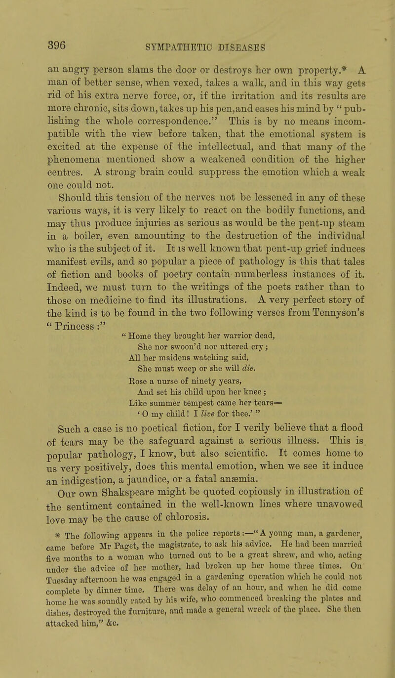 au augry person slams tlie door or destroys her own property.* A man of better sense, wlien vexed, takes a walk, and in this way gets rid of liis extra nerve force, or, if the irritation and its results are more chronic, sits down, takes up his pen,and eases his mind by  pub- lishing the whole correspondence. This is by no means incom- patible with the view before taken, that the emotional system is excited at the expense of the intellectual, and that many of the phenomena mentioned show a weakened condition of the higher centres. A strong brain could suppress the emotion which a weak one could not. Should this tension of the nerves not be lessened in any of these various ways, it is very likely to react on the bodily functions, and may thus produce injuries as serious as would be the pent-up steam in a boiler, even amounting to the destruction of the individual who is the subject of it. It is well known that pent-up grief induces manifest evils, and so popular a piece of pathology is this that tales of fiction and books of poetry contain numberless instances of it. Indeed, we must turn to the writings of the poets rather than to those on medicine to find its illustrations. A very perfect story of the kind is to be found in the two following verses from Tennyson's  Princess :  Home they brought her warrior dead. She nor swoon'd nor uttered cry; All her maidens watching said, She must weep or she will die. Rose a nurse of ninety years, And set his child upon her knee j Like summer tempest came her tears— ' 0 my child! I live for thee.'  Such a case is no poetical fiction, for I verily believe that a flood of tears may be the safeguard against a serious illness. This is popular pathology, I know, but also scientific. It comes home to us very positively, does this mental emotion, when we see it induce an indigestion, a jaundice, or a fatal anaemia. Our own Shakspeare might be quoted copiously in illustration of the sentiment contained in the well-known lines where unavowed love may be the cause of chlorosis. * The following appears in the police reports:— A young man, a gardener, came before Mr Paget, the magistrate, to ask his advice. He had been married five months to a woman who turned out to be a great shrew, and who, acting under the advice of her mother, had broken up her home three times. Ou Tuesday afternoon he was engaged in a gardening operation which he could not complete by dinner time. There was delay of an hour, and when he did come home he was soundly rated by his wife, who commenced breaking the plates and dishes, destroyed the furniture, and made a general wreck of the place. She then attacked him, &c.