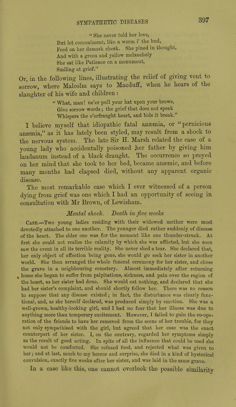  She never told her love, But let concealment, like a worm i' the bud, Peed on her damask cheek. She pined in thought, And with a green and yellow melancholy She sat like Patience on a monument. Smiling at grief. Or, in the following lines, illustrating the relief of giving vent to sorrow, wliere Malcolm says to Macduff, wlien lie liears of the slaughter of his wife and children:  What, man! ne'er pull your hat upon your brows. Give sorrow words ; the grief that does not speak Whispers the o'erfraught heart, and bids it break. 1 believe myself that idiopathic fatal ansemia, or pernicious ansemia, as it has lately been styled, may result from a shock to the nervous system. The late Sir H. Marsh related the case of a young lady who accidentally poisoned her father by giving him laudanum instead of a black draught. The occurrence so preyed on her mind that she took to her bed, became anaemic, and before many months had elapsed died, without any apparent organic disease. The most remarkable case which I ever witnessed of a person dyiag from grief was one which I had an opportunity of seeing in consultation with Mr Brown, of Lewisham. Mental slioclc. Death in five loeelcs Case.—Two young ladies residing with their widowed mother were most devotedly attached to one another. The younger died rather suddenly of disease of the heart. The elder one was for the moment like one thunder-struck. At first she could not realise the calamity by which she was afflicted, but she soon saw the event in all its terrible reality. She never shed a tear. She declared that, her only object of affection being gone, she would go seek her sister in another world. She then arranged the whole funeral ceremony for her sister, and chose the grave in a neighbouring cemetery. Almost immediately after returning , home she began to suff'er from palpitations, sickness, and pain over the region of the heart, as her sister had done. She would eat nothing, and declared that she had her sister's complaint, and should shortly follow her. There was no reason to suppose that any disease existed; in fact, the disturbance was clearly func- tional, and, as she herself declared, was produced simply by emotion. She was a well-grown, healthy-looking girl, and I had no fear that her illness was due to anything more than temporary excitement. However, I failed to gain the co-ope« ration of the friends to have her removed from the scene of her trouble, for they not only sympathised with the girl, but agreed that her case was the exact counterpart of her sister. I, on the contrary, regarded her symptoms simply as the result of good acting. In spite of all the influence that could be used she would not be comforted. She refused food, and rejected what was given to her; and at last, much to my horror and surprise, she died in a kind of hysterical convulsion, exactly five weeks after her sister, and was laid in the same grave. In a case like this, one cannot overlook the possible similarity