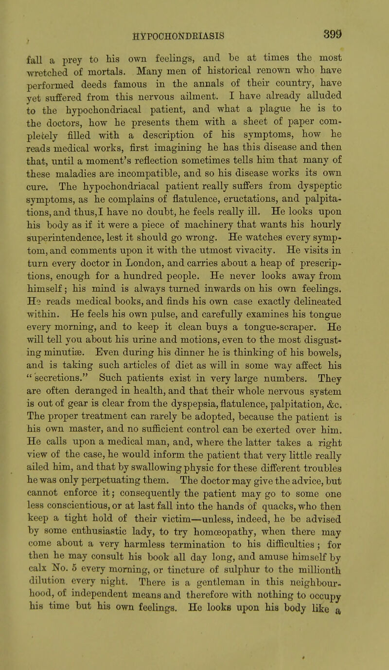 t fall a prey to his own feelings, and be at times the most wretched of mortals. Many men of historical renown who have performed deeds famous in the annals of their country, have yet suffered from this nervous ailment. I have already alluded to the hypochondriacal patient, and what a plague he is to the doctors, how he presents them with a sheet of paper com- pletely filled with a description of his symptoms, how he reads medical works, first imagining he has this disease and then that, until a moment's reflection sometimes tells him that many of these maladies are incompatible, and so his disease works its own cure. The hypochondriacal patient really suffers from dyspeptic symptoms, as he complains of flatulence, eructations, and palpita- tions, and thus, I have no doubt, he feels really ill. He looks upon his body as if it were a piece of machinery that wants his hourly superintendence, lest it should go wrong. He watches every symp- tom, and comments upon it with the utmost vivacity. He visits in turn every doctor in London, and carries about a heap of prescrip- tions, enough for a hundred people. He never looks away from himself; his mind is always turned inwards on his own feelings. He reads medical books, and finds his own case exactly delineated within. He feels his own pulse, and carefully examines his tongue eveiy morning, and to keep it clean buys a tongue-scraper. He will tell you about his urine and motions, even to the most disgust- ing minutiae. Even during his dinner he is thinking of his bowels, and is taking such articles of diet as will in some way affect his  secretions. Such patients exist in very large numbers. They are often deranged in health, and that their whole nervous system is out of gear is clear from the dyspepsia, flatulence, palpitation, &c. The proper treatment can rarely be adopted, because the patient is his own master, and no sufficient control can be exerted over him. He calls upon a medical man, and, where the latter takes a right view of the case, he would inform the patient that very little really ailed him, and that by swallowing physic for these different troubles he was only perpetuating them. The doctor may give the advice, but cannot enforce it; consequently the patient may go to some one less conscientious, or at last fall into the hands of quacks, who then keep a tight hold of their victim—unless, indeed, he be advised by some enthusiastic lady, to try homoeopathy, when there may come about a very harmless termination to his difficulties; for then he may consult his book all day long, and amuse himself by calx No. 6 every morning, or tincture of sulphur to the millionth dilution every night. There is a gentleman in this neighbour- hood, of independent means and therefore with nothing to occupy his time but his own feelings. He looks upon his body like a