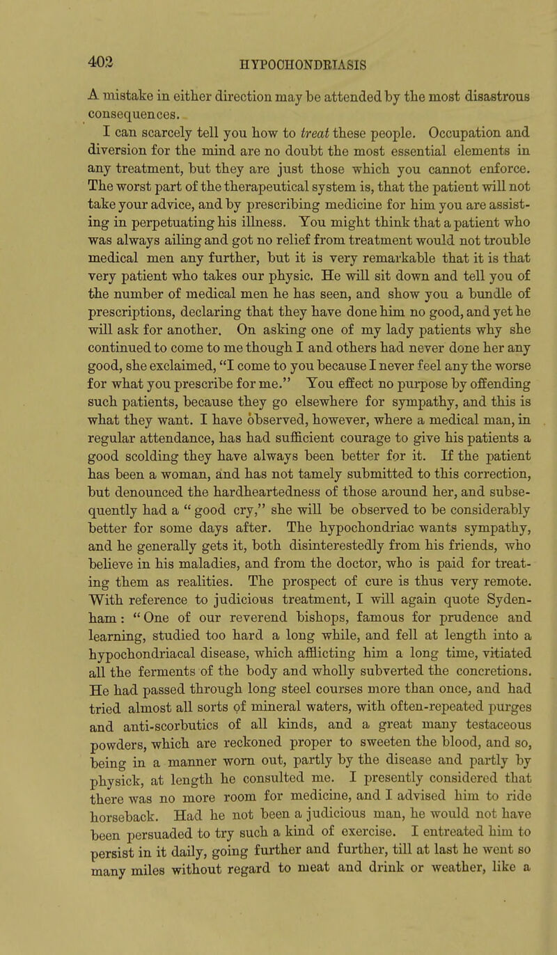 403 A mistake in either direction may be attended by tlie most disastrous consequences. I can scarcely tell you how to treat these people. Occupation and diversion for the mind are no doubt the most essential elements in any treatment, but they are just those which you cannot enforce. The worst part of the therapeutical system is, that the patient will not take your advice, and by prescribing medicine for him you are assist- ing in perpetuating his illness. You might think that a patient who was always ailing and got no relief from treatment would not trouble medical men any further, but it is very remarkable that it is that very patient who takes our physic. He will sit down and tell you of the number of medical men he has seen, and show you a bundle of prescriptions, declaring that they have done him no good, and yet he will ask for another. On asking one of my lady patients why she continued to come to me though I and others had never done her any good, she exclaimed, I come to you because I never feel any the worse for what you prescribe for me. Tou effect no purpose by offending such patients, because they go elsewhere for sympathy, and this is what they want. I have observed, however, where a medical man, in regular attendance, has had sufficient courage to give his patients a good scolding they have always been better for it. If the patient has been a woman, and has not tamely submitted to this correction, but denounced the hardheartedness of those around her, and subse- quently had a  good cry, she will be observed to be considerably better for some days after. The hypochondriac wants sympathy, and he generally gets it, both disinterestedly from his friends, who believe in his maladies, and from the doctor, who is paid for treat- ing them as realities. The prospect of cure is thus very remote. With reference to judicious treatment, I will again quote Syden- ham :  One of our reverend bishops, famous for prudence and learning, studied too hard a long while, and fell at length into a hypochondriacal disease, which afflicting him a long time, vitiated all the ferments of the body and wholly subverted the concretions. He had passed through long steel courses more than once, and had tried almost all sorts of mineral waters, with often-repeated purges and anti-scorbutics of all kinds, and a great many testaceous powders, which are reckoned proper to sweeten the blood, and so, being in a manner worn out, partly by the disease and partly by physick, at length he consulted me. I presently considered that there was no more room for medicine, and I advised him to ride horseback. Had he not been a judicious man, he would not have been persuaded to try such a kind of exercise. I entreated him to persist in it daily, going further and further, till at last he went so many miles without regard to meat and drink or weather, like a