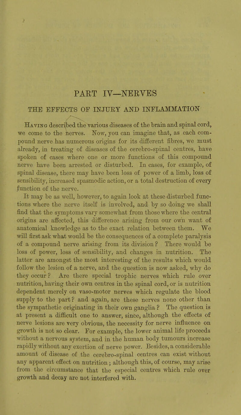 r PART IV—NERVES THE EFFECTS OF INJTJEY AND INFLAMMATION Having described the various diseases of the brain and spinal cord, we come to the nerves. Now, you can imagine that, as each com- pound nerve has numerous origins for its different fibres, we must already, in treating of diseases of the cerebro-spinal centres, have spoken of cases where one or more functions of this compound nerve have been arrested or disturbed. In cases, for example, of spinal disease, there may have been loss of power of a limb, loss of sensibility, increased spasmodic action, or a total destruction of every function of the nerve. It may be as well, however, to again look at these disturbed func- tions where the nerve itseK is involved, and by so doing we shall find that the symptoms vary somewhat from those where the central origins are affected, this difference arising from our own want of anatomical knowledge as to the exact relation between them. We will first ask what would be the consequences of a complete paralysis of a compound nerve arising from its division ? There would be loss of power, loss of sensibility, and changes in nutrition. The latter are amongst the most interesting of the results which would follow the lesion of a nerve, and the question is now asked, why do they occur ? Are there special trophic nerves which rule over nutrition, having their own centres in the spinal cord, or is nutrition dependent merely on vaso-motor nerves which regulate the blood supply to the part ? and again, are these nerves none other than the sympathetic originating in their own ganglia ? The question is at present a difficult one to answer, since, although the effects of nerve lesions are very obvious, the necessity for nerve influence on growth is not so clear. For example, the lower animal life proceeds without a nervous system, and in the human body tumours increase rapidly without any exertion of nerve power. Besides, a considerable amount of disease of the cerebro-spinal centres can exist without any apparent effect on nutrition; although this, of course, may arise from the circumstance that the especial centres which rule over growth and decay are not interfered with.