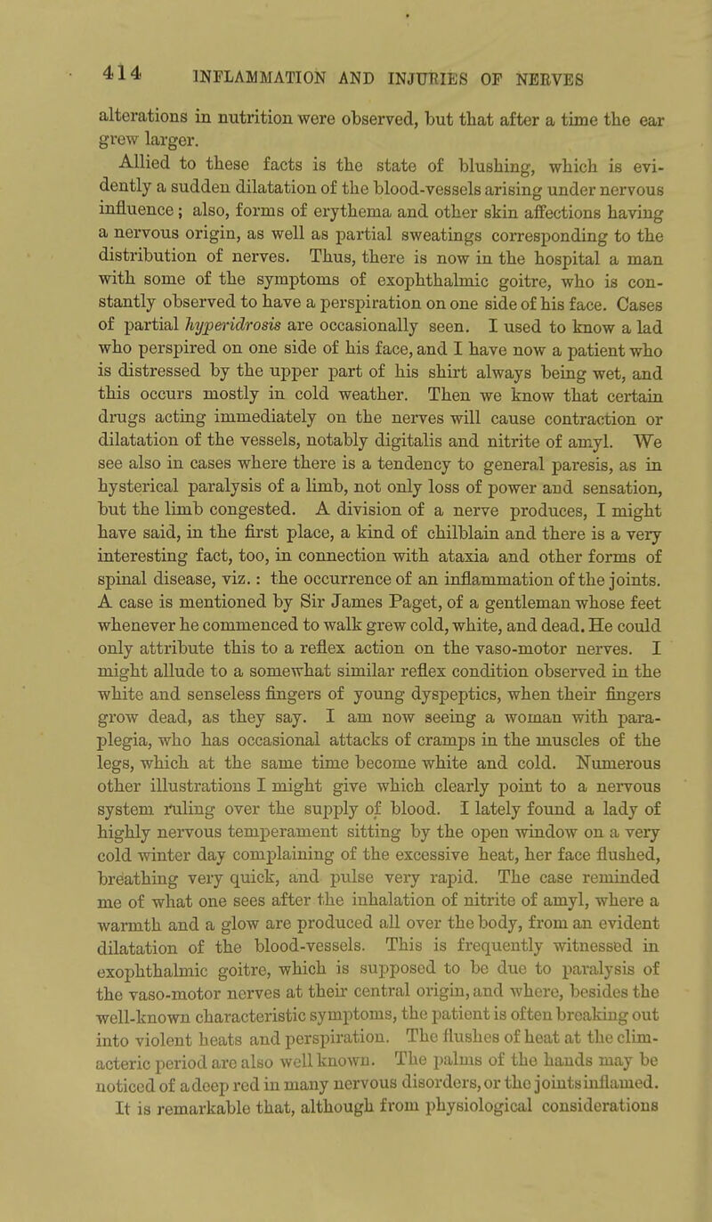 alterations in nutrition were observed, but tliat after a time the ear grew larger. Allied to these facts is the state of blushing, which is evi- dently a sudden dilatation of the blood-vessels arising under nervous influence; also, forms of erythema and other skin affections having a nervous origin, as well as partial sweatings corresponding to the distribution of nerves. Thus, there is now in the hospital a man with some of the symptoms of exophthalmic goitre, who is con- stantly observed to have a perspiration on one side of his face. Cases of partial hyperidrosis are occasionally seen. I used to know a lad who perspired on one side of his face, and I have now a patient who is distressed by the upper part of his shirt always being wet, and this occurs mostly in cold weather. Then we know that certain drugs acting immediately on the nerves will cause contraction or dilatation of the vessels, notably digitalis and nitrite of amyl. We see also in cases where there is a tendency to general paresis, as in hysterical paralysis of a limb, not only loss of power and sensation, but the limb congested. A division of a nerve produces, I might have said, in the first place, a kind of chilblain and there is a very interesting fact, too, in connection with ataxia and other forms of spinal disease, viz.: the occurrence of an inflammation of the joints. A case is mentioned by Sir James Paget, of a gentleman whose feet whenever he commenced to walk grew cold, white, and dead. He could only attribute this to a reflex action on the vaso-motor nerves. I might allude to a somewhat similar reflex condition observed in the white and senseless fingers of young dyspeptics, when their fingers grow dead, as they say. I am now seeing a woman with para- plegia, who has occasional attacks of cramps in the muscles of the legs, which at the same time become white and cold. Numerous other illustrations I might give which clearly point to a nervous system ruling over the supply of blood. I lately found a lady of highly nervous temperament sitting by the open window on a very cold winter day complaining of the excessive heat, her face flushed, breathing very quick, and pulse very rapid. The case reminded me of what one sees after the inhalation of nitrite of amyl, where a warmth and a glow are produced all over the body, from an evident dilatation of the blood-vessels. This is frequently witnessed in exophthalmic goitre, which is supposed to be due to paralysis of the vaso-motor nerves at their central origin, and where, besides the well-known characteristic symptoms, the patient is often breaking out into violent heats and perspiration. The flushes of heat at the clim- acteric period are also well known. The palms of the hands may be noticed of adeep red in many nervous disorders, or the joints inflamed. It is remarkable that, although from physiological considerations