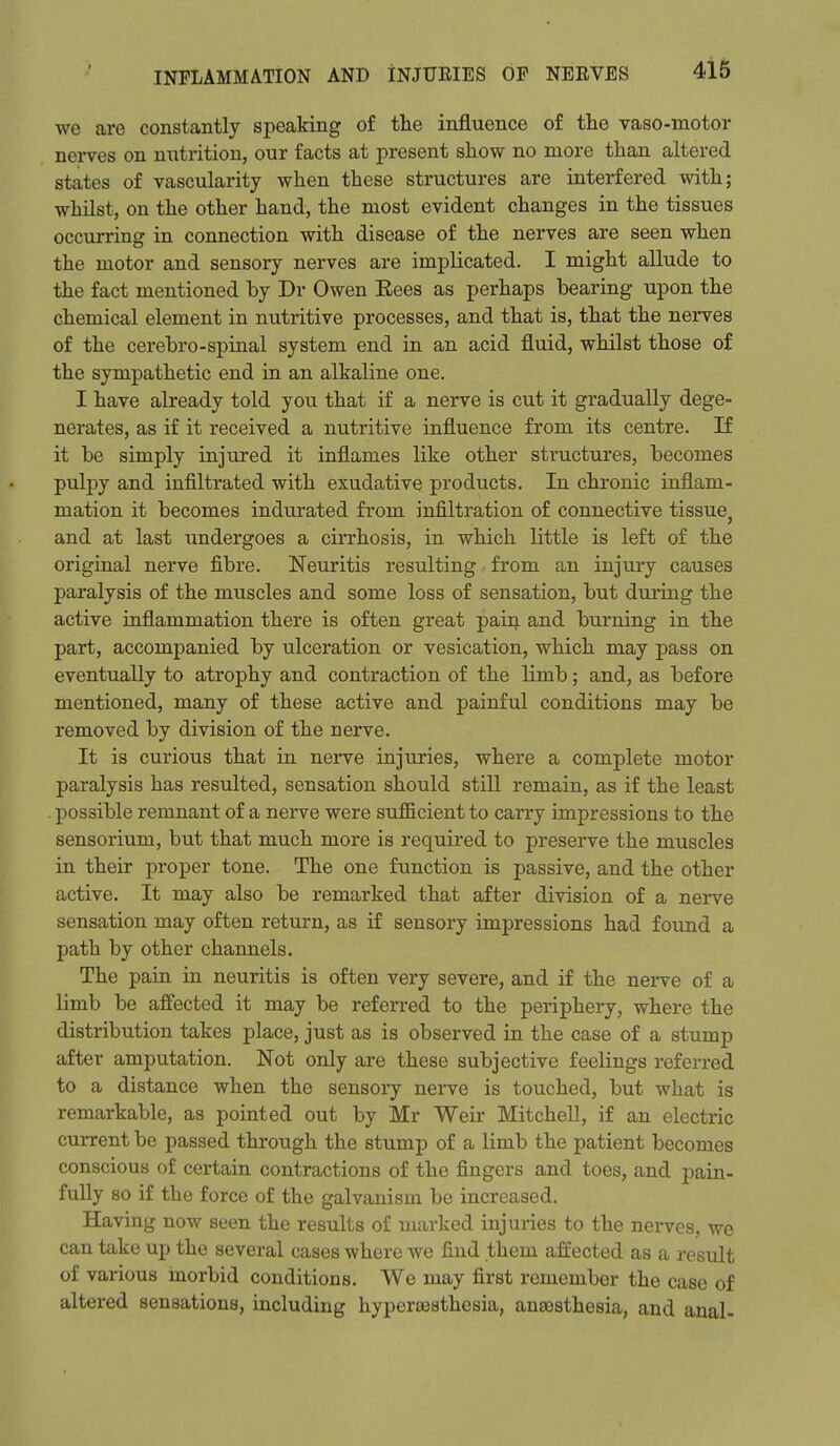 we are constantly speaking of the influence of the vaso-motor nerves on niitrition, our facts at present show no more than altered states of vascularity when these structures are interfered with; whilst, on the other hand, the most evident changes in the tissues occurring in connection with disease of the nerves are seen when the motor and sensory nerves are implicated, I might allude to the fact mentioned by Dr Owen Eees as perhaps bearing upon the chemical element in nutritive processes, and that is, that the nerves of the cerebro-spinal system end in an acid fluid, whilst those of the sympathetic end in an alkaline one. I have already told you that if a nerve is cut it gradually dege- nerates, as if it received a nutritive influence from its centre. If it be simply injured it inflames like other structures, becomes pulpy and infiltrated with exudative products. In chronic inflam- mation it becomes indurated from infiltration of connective tissue^ and at last undergoes a cirrhosis, in which little is left of the original nerve fibre. Neuritis resulting - from an injury causes paralysis of the muscles and some loss of sensation, but during the active inflammation there is often great pain and burning in the part, accompanied by ulceration or vesication, which may pass on eventually to atrophy and contraction of the limb; and, as before mentioned, many of these active and painful conditions may be removed by division of the nerve. It is curious that in nerve injuries, where a complete motor paralysis has resulted, sensation should still remain, as if the least possible remnant of a nerve were sufficient to carry impressions to the sensorium, but that much more is required to preserve the muscles in their proper tone. The one function is passive, and the other active. It may also be remarked that after division of a nerve sensation may often return, as i£ sensory impressions had found a path by other channels. The pain in neuritis is often very severe, and if the nerve of a limb be affected it may be referred to the periphery, where the distribution takes place, just as is observed in the case of a stump after amputation. Not only are these subjective feelings referred to a distance when the sensory nerve is touched, but what is remarkable, as pointed out by Mr Weir Mitchell, if an electric current be passed through the stump of a limb the patient becomes conscious of certain contractions of the fingers and toes, and pain- fully so if the force of the galvanism be increased. Having now seen the results of marked injuries to the nerves, we can take up the several cases where we find them affected as a result of various inorbid conditions. We may first remember the case of altered sensations, including hypersesthesia, anaesthesia, and anal-