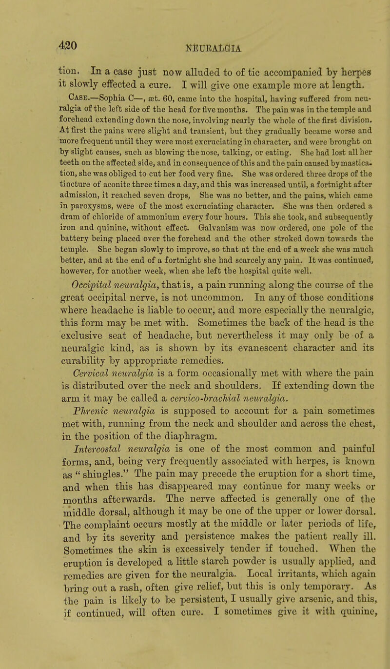 tion. In a case just now alluded to of tic accompanied by herpes it slowly effected a cure. I will give one example more at length. Case.—Sophia C—, ajt. 60, came into the hospital, having suffered from neu- ralgia of the left side of the head for five months. The pain was in the temple and forehead extending down the nose, involving nearly the whole of the first division. At first the pains were slight and transient, hut they gradually hecame worse and more frequent until they were most excruciating in character, and were brought on by slight causes, such as blowing the nose, talking, or eating. She had lost all her teeth on the affected side, and in consequence of this and the pain caused bymastica- tion, she was obliged to cut her food very fine. She was ordered three drops of the tincture of aconite three times a day, and this was increased until, a fortnight after admission, it reached seven drops, She was no better, and the pains, which came in paroxysms, were of the most excruciating character. She was then ordered a dram of chloride of ammonium every four hours. This she took, and subsequently iron and quinine, without effect. Galvanism was now ordered, one pole of the battery being placed over the forehead and the other stroked down towards the temple. She began slowly to improve, so that at the end of a week she was much better, and at the end of a fortnight she had scarcely any pain. It was continued, however, for another week, when she left the hospital quite well. Occipital neurak/ia, that is, a pain running along the course of the great occipital nerve, is not uncommon. In any of those conditions where headache is liable to occur, and more especially the neuralgic, this form may be met with. Sometimes the back of the head is the exclusive seat of headache, but nevertheless it may only be of a neuralgic kind, as is shown by its evanescent character and its curability by appropriate remedies. Cervical neuralgia is a form occasionally met with where the pain is distributed over the neck and shoulders. If extending down the arm it may be called a cervico-hrachial neuralgia. PJirenic neuralgia is supposed to account for a pain sometimes met with, running from the neck and shoulder and across the chest, in the position of the diaphragm. Intercostal neuralgia is one of the most common and painful forms, and, being very frequently associated with herpes, is known as  shingles. The pain may precede the eruption for a short time, and when this has disappeared may continue for many weeks or months afterwards. The nerve affected is generally one of the middle dorsal, although it may be one of the upper or lower dorsal. The complaint occurs mostly at the middle or later periods of life, and by its severity and persistence makes the patient really ill. Sometimes the skin is excessively tender if touched. When the eruption is developed a little starch powder is usually applied, and remedies are given for the neuralgia. Local irritants, which again bring out a rash, often give relief, but this is only temporaiy. As the pain is likely to be persistent, I usually give arsenic, and this, if continued, will often cure. I sometimes give it with quinine,