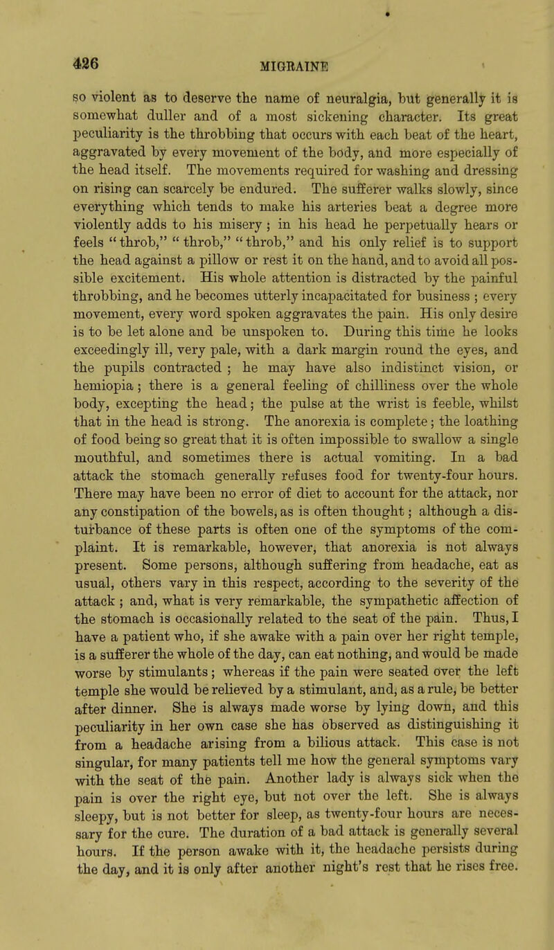 4 426 MIGRAINE 50 violent as to deserve the name of neuralgia, but generally it is somewhat duller and of a most sickening character. Its great l^eculiarity is the throbbing that occurs with each beat of the heart, aggravated by every movement of the body, and more especially of the head itself. The movements required for washing and dressing on rising can scarcely be endured. The sufferer walks slowly, since everything which tends to make his arteries beat a degree more violently adds to his misery; in his head he perpetually hears or feels throb, throb, throb, and his only relief is to support the head against a pillow or rest it on the hand, and to avoid all pos- sible excitement. His whole attention is distracted by the painful throbbing, and he becomes utterly incapacitated for business ; every movement, every word spoken aggravates the pain. His only desire is to be let alone and be unspoken to. During this time he looks exceedingly ill, very pale, with a dark margin round the eyes, and the pupils contracted ; he may have also indistinct vision, or hemiopia; there is a general feeling of chilliness over the whole body, excepting the head; the pulse at the wrist is feeble, whilst that in the head is strong. The anorexia is complete; the loathing of food being so great that it is often impossible to swallow a single mouthful, and sometimes there is actual vomiting. In a bad attack the stomach generally refases food for twenty-four hours. There may have been no error of diet to account for the attack, nor any constipation of the bowels, as is often thought; although a dis- turbance of these parts is often one of the symptoms of the com- plaint. It is remarkable, however, that anorexia is not always present. Some persons, although suffering from headache, eat as usual, others vary in this respect, according to the severity of the attack ; and, what is very remarkable, the sympathetic affection of the stomach is occasionally related to the seat of the pain. Thus, I have a patient who, if she awake with a pain over her right temple, is a sufferer the whole of the day, can eat nothing, and would be made worse by stimulants; whereas if the pain were seated over the left temple she would be relieved by a stimulant, and, as a rule, be better after dinner. She is always made worse by lying down, and this peculiarity in her own case she has observed as distinguishing it from a headache arising from a bilious attack. This case is not singular, for many patients tell me how the general symptoms vary with the seat of the pain. Another lady is always sick when the pain is over the right eye, but not over the left. She is always sleepy, but is not better for sleep, as twenty-four hours are neces- sary for the cure. The duration of a bad attack is generally several hours. If the person awake with it, the headache persists during the day, and it is only after another night's rest that he rises free.