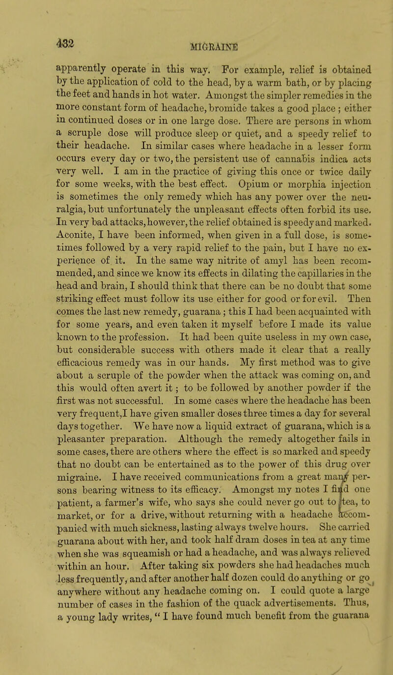 MIGRAINE apparently operate in this way. For example, relief is obtained by the application of cold to the head, by a warm bath, or by placing the feet and hands in hot water. Amongst the simpler remedies in the more constant form of headache, bromide takes a good place ; either in continued doses or in one large dose. There are persons in whom a scruple dose will produce sleep or quiet, and a speedy relief to their headache. In similar cases where headache in a lesser fonn occurs every day or two, the persistent use of cannabis indica acts very well. I am in the practice of giving this once or twice daily for some weeks, with the best effect. Opium or morphia injection is sometimes the only remedy which has any power over the neu- ralgia, but unfortunately the unpleasant effects often forbid its use. In very bad attacks, however, the relief obtained is speedy and marked. Aconite, I have been informed, when given in a full dose, is some- times followed by a very rapid relief to the j)ain, but I have no ex- perience of it. In the same way nitrite of amyl has been recom- mended, and since we know its effects in dilating the capillaries in the head and brain, I should think that there can be no doubt that some striking effect must follow its use either for good or for evil. Then comes the last new remedy, guarana; this I had been acquainted with for some years, and even taken it myself before I made its value known to the profession. It had been quite useless in my own case, but considerable success with others made it clear that a really efficacious remedy was in our hands. My first method was to give about a scruple of the powder when the attack was coming on, and this would often avert it; to be followed by another powder if the first was not successful. In some cases where the headache has been very frequent,I have given smaller doses three times a day for several days together. We have now a liquid extract of guarana, which is a pleasanter preparation. Although the remedy altogether fails in some cases, there are others where the effect is so marked and speedy that no doubt can be entertained as to the power of this drug over migraine. I have received communications from a great man^ ]3er- sons bearing witness to its efficacy. Amongst my notes I fiad one patient, a farmer's wife, who says she could never go out to itea, to market, or for a drive, without returning with a headache a6com- panied with much sickness, lasting always twelve hours. She carried guarana about with her, and took half dram doses in tea at any time when she was squeamish or had a headache, and was always relieved within an hour. After taking six powders she had headaches much less frequently, and after another half dozen could do anything or go^^ anywhere without any headache coming on. I could quote a large number of cases in the fashion of the quack advertisements. Thus, a young lady writes,  I have found much benefit from the guarana