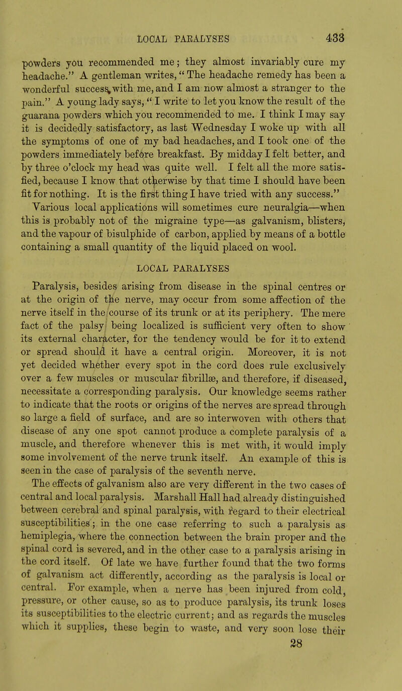 ponders you recommended me; they almost invariably cure my headache. A gentleman writes, The headache remedy has been a wonderful success with me, and I am now almost a stranger to the pain. A young lady says, '* I write to let you know the result of the guarana powders which you recommended to me. I think I may say it is decidedly satisfactory, as last Wednesday I woke up with all the symptoms of one of my bad headaches, and I took one of the powders immediately before breakfast. By midday I felt better, and by three o'clock my head was quite well. I felt all the more satis- fied, because I know that otherwise by that time I should have been fit for nothing. It is the first thing I have tried with any success. Various local applications will sometimes cure neuralgia—when this is probably not of the migraine type—as galvanism, blisters, and the vapour of bisulphide of carbon, applied by means of a bottle containing a small quantity of the liquid placed on wool. LOCAL PARALYSES Paralysis, besides arising from disease in the spinal centres or at the origin of the nerve, may occur from some affection of the nerve itself in the course of its trunk or at its periphery. The mere fact of the palsy being localized is sufficient very often to show its external character, for the tendency would be for it to extend or spread should it have a central origin. Moreover, it is not yet decided whether every spot in the cord does rule exclusively over a few muscles or muscular fibrillse, and therefore, if diseased, necessitate a corresponding paralysis. Our knowledge seems rather to indicate that the roots or origins of the nerves are spread through so large a field of surface, and are so interwoven with others that disease of any one spot cannot produce a complete paralysis of a muscle, and therefore whenever this is met with, it would imply some involvement of the nerve trunk itself. An example of this is seen in the case of paralysis of the seventh nerve. The effects of galvanism also are very different in the two cases of central and local paralysis. Marshall Hall had already distinguished between cerebral and spinal paralysis, with regard to their electrical susceptibilities; in the one case referring to such a paralysis as hemiplegia, where the connection between the brain proper and the spinal cord is severed, and in the other case to a paralysis arising in the cord itself. Of late we have further found that the two forms of galvanism act differently, according as the paralysis is local or central. For example, when a nerve has been injured from cold, pressure, or other cause, so as to produce paralysis, its trunk loses its susceptibilities to the electric current; and as regards the muscles which it supplies, these begin to waste, and very soon lose their 38