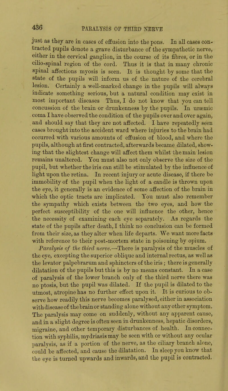 just as they are in cases of effusion into the pons. In all cases con- tracted pupils denote a grave disturbance of the sympathetic nerve, either in the cervical ganglion, in the course of its fibres, or in the cilio-spinal region of the cord. Thus it is that in many chronic spinal affections myosis is seen. It is thought by some that the state of the pupils will inform us of the nature of the cerebral lesion. Certainly a well-marked change in the pupils will always indicate something serious, but a natural condition may exist in most important diseases Thus, I do not know that you can tell concussion of the brain or drunkenness by the pupils. In ursemic coma I have observed the condition of the pupils over and over again, . and should say that they are not affected. I have repeatedly seen cases brought into the accident ward where injuries to the brain had occurred with various amounts of effusion of blood, and where the pupils, although at first contracted, afterwards became dilated, show- ing that the slightest change will affect them whilst the main lesion remains unaltered. You must also not only observe the size of the pupil, but whether the iris can still be stimulated by the influence of light upon the retina. In recent injury or acute disease, if there be immobility of the pupil when the light of a candle is thrown upon the eye, it generally is an evidence of some affection of the brain in which the optic tracts are implicated. Tou must also remember the sympathy which exists between the two eyes, and how the perfect susceptibility of the one will influence the other, hence the necessity of examining each eye separately. As regards the state of the pupils after death, I think no conclusion can be formed from their size, as they alter when life departs. We want more facts with reference to their post-mortem state in poisoning by opium. Paralysis of the third nerve.—There is paralysis of the muscles of the eye, excepting the superior oblique and internal rectus, as well as the levator palpebrarum and sphincters of the iris; there is generally dilatation of the pupils but this is by no means constant. In a case of paralysis of the lower branch only of the third nerve there was no ptosis, but the pupil was dilated. If the jDupil is dilated to the utmost, atropine has no further effect upon it. It is curious to ob- serve how readily this nerve becomes paralysed, either in association with disease of the brain or standing alone without any other symptom. The paralysis may come on suddenly, without any apparent cause, and in a slight degree is often seen in drunkenness, hepatic disorders, migraine, and other temporary disturbances of health. In connec- tion with syphilis, mydriasis may be seen with or without any ocular paralysis, as if a portion of the nerve, as the ciliary branch alone, could be affected, and cause the dilatation. In sleep you know that the eye is turned upwards and inwards, and the pupil is contracted.