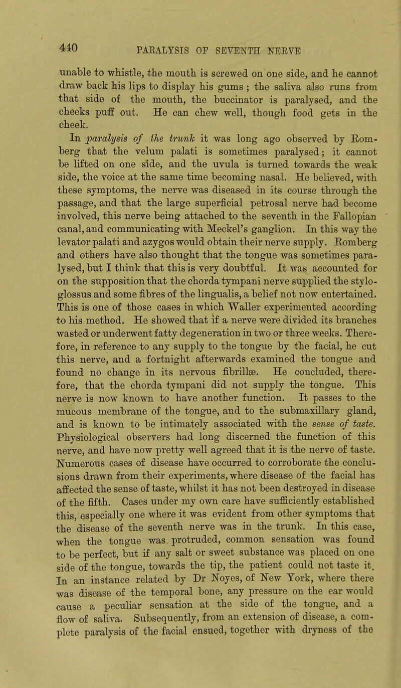 unable to whistle, the mouth is screwed ou one side, and he cannot draw back his lips to display his gums ; the saliva also runs from that side of the mouth, the buccinator is paralysed, and the cheeks puff out. He can chew well, though food gets in the cheek. In paralysis of the trunk it was long ago observed by Eom- berg that the velum palati is sometimes paralysed; it cannot be lifted on one side, and the uvula is turned towards the weak side, the voice at the same time becoming nasal. He believed, with these symptoms, the nerve was diseased in its course through the passage, and that the large superficial petrosal nerve had become involved, this nerve being attached to the seventh in the Fallopian canal, and communicating with Meckel's ganglion. In this way the levator palati and azygos would obtain their nerve supply. Eomberg and others have also thought that the tongue was sometimes para- lysed, but I think that this is very doubtful. It was accounted for on the supposition that the chorda tympani nerve supplied the stylo- glossus and some fibres of the lingualis, a belief not now entertained. This is one of those cases in which Waller experimented according to his method. He showed that if a nerve were divided its branches wasted or underwent fatty degeneration in two or three weeks. There- fore, in reference to any supply to the tongue by the facial, he cut this nerve, and a fortnight afterwards examined the tongue and found no change in its nervous fibrillee. He concluded, there- fore, that the chorda tympani did not supply the tongue. This nerve is now known to have another function. It passes to the mucous membrane of the tongue, and to the submaxillary gland, and is known to be intimately associated with the sense of taste. Physiological observers had long discerned the function of this nerve, and have now pretty well agreed that it is the nerve of taste. Numerous cases of disease have occurred to corroborate the conclu- sions drawn from their experiments, where disease of the facial has affected the sense of taste, whilst it has not been destroyed in disease of the fifth. Cases under my own care have suflSciently established this, especially one where it was evident from other symptoms that the disease of the seventh nerve was in the trunk. In this case, when the tongue was. protruded, common sensation was found to be perfect, but if any salt or sweet substance was placed on one side of the tongue, towards the tip, the patient could not taste it. In an instance related by Dr Noyes, of New York, where there was disease of the temporal bone, any pressure on the ear would cause a peculiar sensation at the side of the tongue, and a flow of saliva. Subsequently, from an extension of disease, a com- plete paralysis of the facial ensued, together with dryness of the