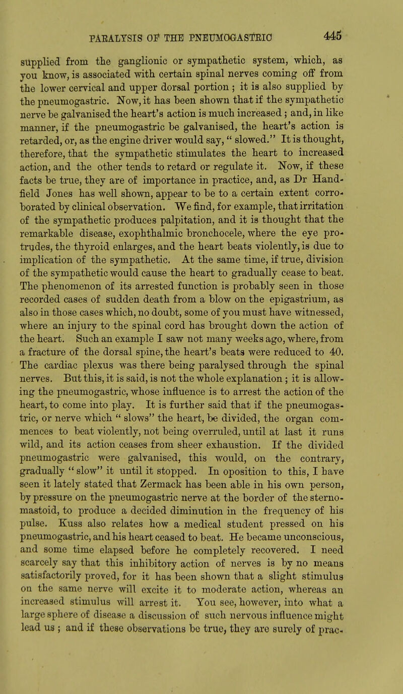 supplied from the ganglionic or sympathetic system, which, as you know, is associated with certain spinal nerves coming off from the lower cervical and upper dorsal portion ; it is also supplied by the pneumogastric. Now, it has been shown tha.t if the sympathetic nerve be galvanised the heart's action is much increased; and, in like manner, if the pneumogastric be galvanised, the heart's action is retarded, or, as the engine driver would say, slowed. It is thought, therefore, that the sympathetic stimulates the heart to increased action, and the other tends to retard or regulate it. Now, if these facts be true, they are of importance in practice, and, as Dr Hand- field Jones has well shown, appear to be to a certain extent corro- borated by clinical observation. We find, for example, that irritation of the sympathetic produces palpitation, and it is thought that the remarkable disease, exophthalmic bronchocele, where the eye pro- trudes, the thyroid enlarges, and the heart beats violently, is due to implication of the sympathetic. At the same time, if true, division of the sympathetic would cause the heart to gradually cease to beat. The phenomenon of its arrested function is probably seen in those recorded cases of sudden death from a blow on the epigastrium, as also in those cases which, no doubt, some of you must have witnessed, where an injury to the spinal cord has brought down the action of the heart. Such an example I saw not many weeks ago, where, from a fracture of the dorsal spine, the heart's beats were reduced to 40. The cardiac plexus was there being paralysed through the spinal nerves. But this, it is said, is not the whole explanation; it is allow- ing the pneumogastric, whose influence is to arrest the action of the heart, to come into play. It is further said that if the pneumogas- tric, or nerve which  slows the heart, be divided, the organ com- mences to beat violently, not being overruled, until at last it runs wild, and its action ceases from sheer exhaustion. If the divided pneumogastric were galvanised, this would, on the contrary, gradually  slow it until it stopped. In oposition to this, I have seen it lately stated that Zermack has been able in his own person, by pressure on the pneumogastric nerve at the border of thesterno- mastoid, to produce a decided diminution in the frequency of his pulse. Kuss also relates how a medical student pressed on his pneumogastric, and his heart ceased to beat. He became unconscious, and some time elapsed before he completely recovered. I need scarcely say that this inhibitory action of nerves is by no means satisfactorily proved, for it has been shown that a slight stimulus on the same nerve will excite it to moderate action, whereas an increased stimulus will arrest it. You see, however, into what a large sphere of disease a discussion of such nervous influence might lead us ; and if these observations be true, they are surely of prac-