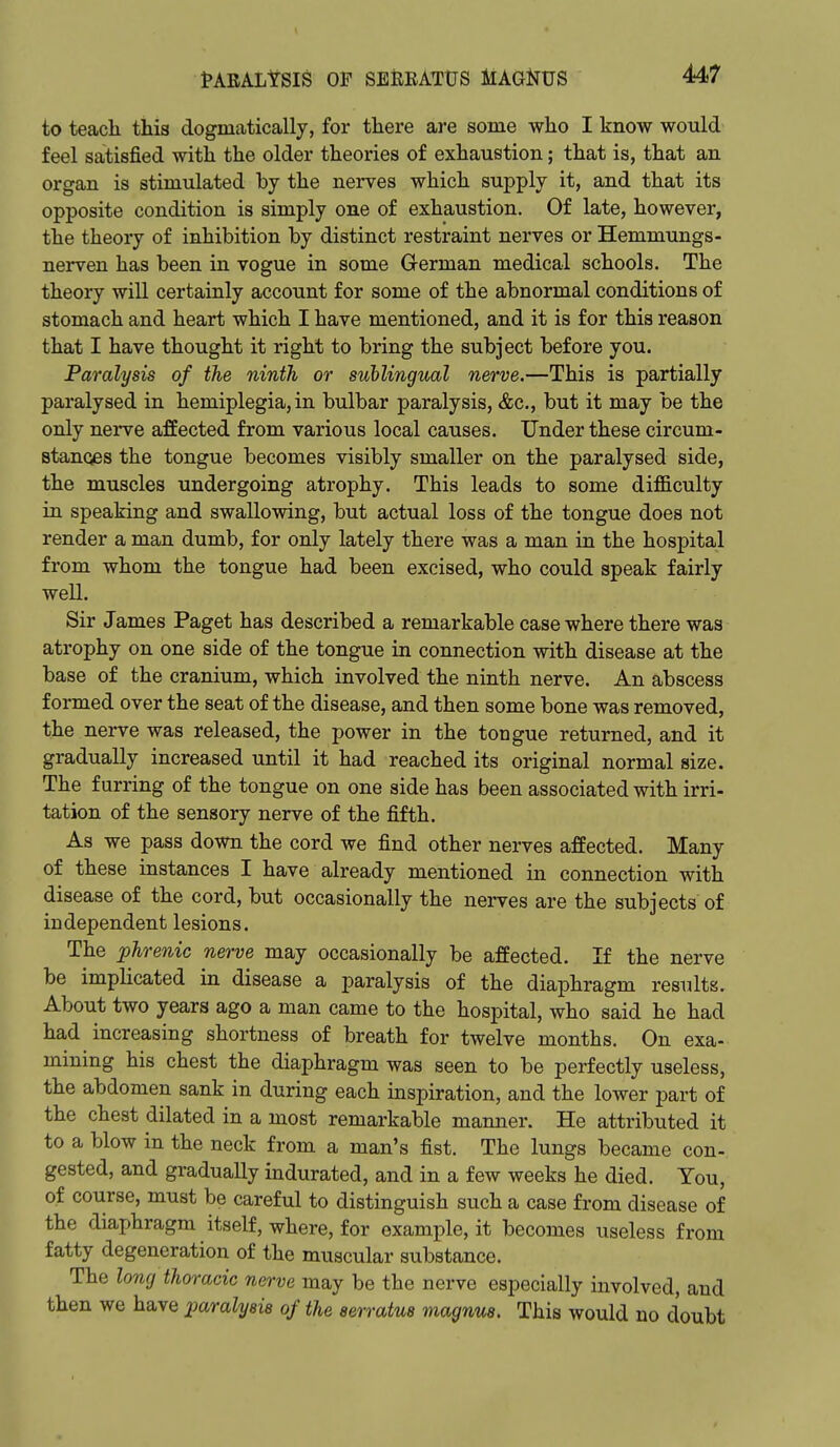to teacli this dogmatically, for there are some who I know would feel satisfied with the older theories of exhaustion; that is, that an organ is stimulated by the nerves which supply it, and that its opposite condition is simply one of exhaustion. Of late, however, the theory of inhibition by distinct restraint nerves or Hemmungs- nerven has been in vogue in some German medical schools. The theory will certainly account for some of the abnormal conditions of stomach and heart which I have mentioned, and it is for this reason that I have thought it right to bring the subject before you. Paralysis of the ninth or sublingual nerve.—This is partially pai'alysed in hemiplegia, in bulbar paralysis, &c., but it may be the only nerve affected from various local causes. Under these circum- stances the tongue becomes visibly smaller on the paralysed side, the muscles undergoing atrophy. This leads to some difficulty in speaking and swallowing, but actual loss of the tongue does not render a man dumb, for only lately there was a man in the hospital from whom the tongue had been excised, who could speak fairly well. Sir James Paget has described a remarkable case where there was atrophy on one side of the tongue in connection with disease at the base of the cranium, which involved the ninth nerve. An abscess formed over the seat of the disease, and then some bone was removed, the nerve was released, the power in the tongue returned, and it gradually increased until it had reached its original normal size. The furring of the tongue on one side has been associated with irri- tation of the sensory nerve of the fifth. As we pass down the cord we find other nerves affected. Many of these instances I have already mentioned in connection with disease of the cord, but occasionally the nerves are the subjects of independent lesions. The phrenic nerve may occasionally be affected. If the nerve be implicated in disease a paralysis of the diaphragm results. About two years ago a man came to the hospital, who said he had had increasing shortness of breath for twelve months. On exa- mining his chest the diaphragm was seen to be perfectly useless, the abdomen sank in during each inspiration, and the lower part of the chest dilated in a most remarkable manner. He attributed it to a blow in the neck from a man's fist. The lungs became con- gested, and gradually indurated, and in a few weeks he died. You, of course, must be careful to distinguish such a case from disease of the diaphragm itself, where, for example, it becomes useless from fatty degeneration of the muscular substance. The long thoracic nerve may be the nerve especially involved, and then we have paralyeie of the aerratus magnm. This would no doubt