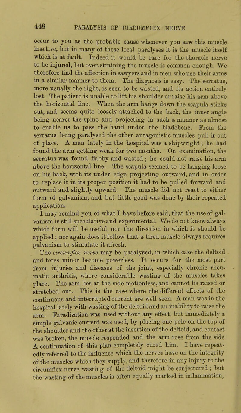 occur to you as the probable cause whenever you saw this muscle inactive, but in many of these local paralyses it is the muscle itself which is at fault. Indeed it would be rare for the thoracic nerve to be injured, but over-straining the muscle is common enough. We therefore find the affection in sawyers and in men who use their arms in a similar manner to them. The diagnosis is easy. The sei-ratus, more usually the right, is seen to be wasted, and its action entirely lost. The patient is unable to lift his shoulder or raise his arm above the horizontal line. When the arm hangs down the scapula sticks out, and seems quite loosely attached to the back, the inner angle being nearer the spine and projecting in such a manner as almost to enable us to pass the hand under the bladebone. From the serratus being paralysed the other antagonistic muscles pull ijb out of place. A man lately in the hospital was a shipwright; he had found the arm getting weak for two months. On examination, the serratus was found flabby and wasted ; he could not raise his arm above the horizontal line. The scapula seemed to be hanging loose on his back, with its under edge projecting outward, and in order to replace it in its proper position it had to be pulled forward and outward and slightly upward. The muscle did not react to either form of galvanism, and but little good was done by their repeated application. I may remind you of what I have before said, that the use of gal- vanism is still speculative and experimental. We do not know always which form will be useful, nor the direction in which it should be applied; nor again does it follow that a tired muscle always requires galvanism to stimulate it afresh. The circumflex nerve may be paralysed, in which case the deltoid and teres minor become powerless. It occurs for the most part from injuries and diseases of the joint, especially chronic rheu- matic arthritis, where considerable wasting of the muscles takes place. The arm lies at the side motionless, and cannot be raised or stretched out. This is the case where the different effects of the continuous and interrupted current are well seen. A man was in the hospital lately with wasting of the deltoid and an inability to raise the arm. Faradization was used without any effect, but immediately a simple galvanic current was used, by placing one pole on the top of the shoulder and the other at the insertion of the deltoid, and contact was broken, the muscle responded and the arm rose from the side A continuation of this plan completely cured him. I have repeat- edly referred to the influence which the nerves have on the integrity of the muscles which they supply, and therefore in any injury to the circumflex nerve wasting of the deltoid might be conjectured ; but the wasting of the muscles is often equally marked in inflammation.