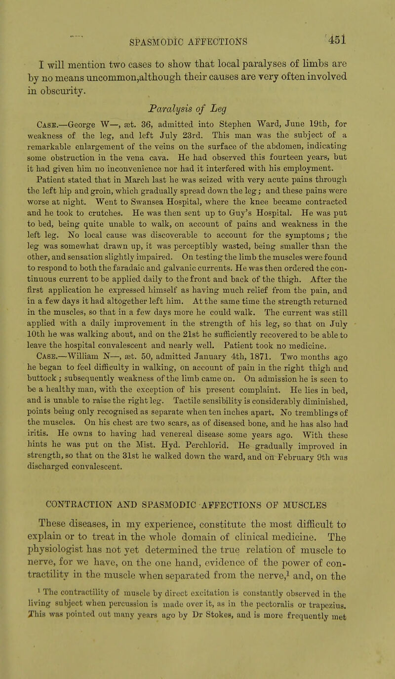 I will mention two cases to show that local paralyses of limbs are by no means uncommon,although their causes are very often involved in obscurity. JPamlysis of Leg Case.—George W—, set. 36, admitted into Stephen Ward, June 19th, for weakness of the leg, and left July 23rd. This man was the subject of a remarkable enlargement of the veins on the surface of the abdomen, indicating some obstruction in the vena cava. He had observed this fourteen years, but it had given him no inconvenience nor had it interfered with his employment. Patient stated that in March last he was seized with very acute pains through the left hip and groin, which gradually spread down the leg; and these pains were worse at night. Went to Swansea Hospital, where the knee became contracted and he took to crutches. He was then sent up to Guy's Hospital. He was put to bed, being quite unable to walk, on account of pains and weakness in the left leg. No local cause was discoverable to account for the symptoms; the leg was somewhat drawn up, it was perceptibly wasted, being smaller than the other, and sensation slightly impaired. On testing the limb the muscles were found to respond to both the f aradaic and galvanic currents. He was then ordered the con- tinuous current to be applied daily to the front and back of the thigh. After the first application he expressed himself as having much relief from the pain, and in a few days it had altogether left him. At the same time the strength returned in the muscles, so that in a few days more he could walk. The current was still applied with a daily improvement in the strength of his leg, so that on July 10th he was walking about, and on the 21st he sufficiently recovered to be able to leave the hospital convalescent and nearly well. Patient took no medicine. Case.—William N—, sst. 50, admitted January 4th, 1871. Two months ago he began to feel difficulty in walking, on account of pain in the right thigh and buttock; subsequently weakness of the limb came on. On admission he is seen to be a healthy man, with the exception of his present complaint. He lies in bed, and is unable to raise the right leg. Tactile sensibility is considerably diminished, points being only recognised as separate when ten inches apart. No tremblings of the muscles. On his chest are two scars, as of diseased bone, and he has also had iritis. He owns to having had venereal disease some years ago. With these hints he was put on the Mist. Hyd. Perchlorid. He gradually improved in strength, so that on the 31st he walked down the ward, and oil February 9th was discharged convalescent. CONTRACTION AND SPASMODIC AFFECTIONS OF MUSCLES These diseases, in my experience, constitute the most difl&cult to explain or to treat in the whole domain of clinical medicine. The physiologist has not yet determined the true relation of muscle to nerve, for we have, on the one hand, evidence of the power of con- tractility in the muscle when separated from the nerve,^ and, on the ' The contractility of muscle by direct excitation is constantly observed in the living subject when percussion is made over it, as in the pectoralis or trapezius. Jhis was pointed out many years ago by Dr Stokes, and is more frequently met