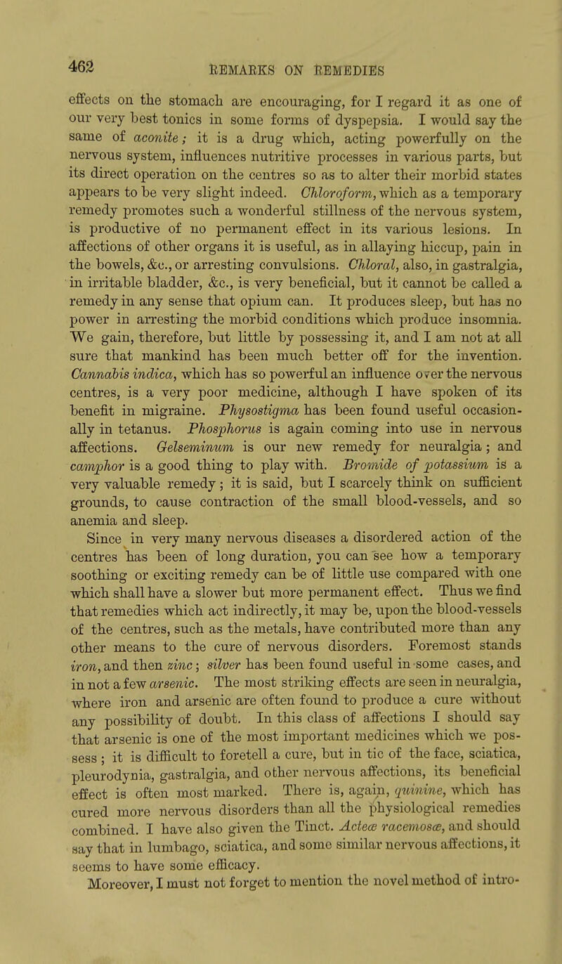 effects on tlie stomach are encouraging, for I regard it as one of our very best tonics in some forms of dyspepsia, I would say the same of aconite; it is a drug which, acting powerfully on the nervous system, influences nutritive processes in various parts, but its direct operation on the centres so as to alter their morbid states appears to be very slight indeed. Chloroform, which as a temporary remedy promotes such a wonderful stillness of the nervous system, is productive of no permanent effect in its various lesions. In affections of other organs it is useful, as in allaying hiccup, pain in the bowels, &c., or arresting convulsions. Chloral, also, in gastralgia, in irritable bladder, &c., is very beneficial, but it cannot be called a remedy in any sense that opium can. It produces sleep, but has no power in arresting the morbid conditions which produce insomnia. We gain, therefore, but little by possessing it, and I am not at all sure that mankind has been much better off for the invention. Cannabis indica, which has so powerful an influence over the nervous centres, is a very poor medicine, although I have spoken of its benefit in migraine. Physostigma has been found useful occasion- ally in tetanus. Phosphorus is again coming into use in nervous affections. Gelseminum is our new remedy for neuralgia; and camphor is a good thing to play with. Bromide of potassivm is a very valuable remedy; it is said, but I scarcely think on sufficient grounds, to cause contraction of the small blood-vessels, and so anemia and sleep. Since in very many nervous diseases a disordered action of the centres has been of long duration, you can see how a temporary soothing or exciting remedy can be of little use compared with one which shall have a slower but more permanent effect. Thus we find that remedies which act indirectly, it may be, upon the blood-vessels of the centres, such as the metals, have contributed more than any other means to the cure of nervous disorders. Foremost stands iron, and then zinc; silver has been found useful in some cases, and in not a few arsenic. The most striking effects are seen in neuralgia, where iron and arsenic are often found to produce a cure without any possibility of doubt. In this class of affections I should say that arsenic is one of the most important medicines which we pos- sess ; it is difficult to foretell a cure, but in tic of the face, sciatica, pleurodynia, gastralgia, and other nervous affections, its beneficial effect is often most marked. There is, again, quinine, which has cured more nervous disorders than all the physiological remedies combined. I have also given the Tinct. Acteos racemosce, and should say that in lumbago, sciatica, and some similar nervous affections, it seems to have some efficacy. Moreover, I must not forget to mention the novel method of intro-