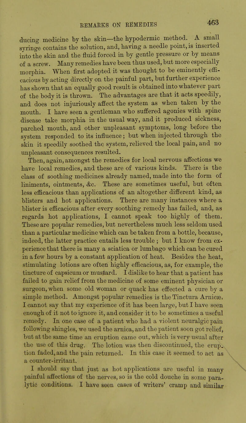 diicing medicine by the skin—tlie hypodermic method. A small syringe contains the solution, and, having a needle point, is inserted into the skin and the fluid forced in by gentle pressure or by means of a screw. Many remedies have been thus used, but more especially morphia. When first adopted it was thought to be eminently efii- cacious by acting directly on the painful part, but further experience has shown that an equally good result is obtained into whatever part of the body it is thrown. The advantages are that it acts speedily, and does not injuriously affect the system as when taken by the mouth. I have seen a gentleman who suffered agonies with spine disease take morphia in the usual way, and it produced sickness, parched mouth, and other unpleasant symptoms, long before the system responded to its influence ; but when injected through the skin it speedily soothed the system, relieved the local pain, and no impleasant consequences resulted. Then, again, amongst the remedies for local nervous affections we have local remedies, and these are of various kinds. There is the class of soothing medicines already named, made into the form of liniments, ointments, &c. These are sometimes useful, but often less efficacious than apphcations of an altogether different kind, as blisters and hot applications. There are many instances where a blister is efficacious after every soothing remedy has failed, and, as regards hot applications, I cannot speak too highly of them. These are popular remedies, but nevertheless much less seldom used than a particular medicine which can be taken from a bottle, because, indeed, the latter practice entails less trouble ; but I know from ex- perience that there is many a sciatica or lumbago which can be cured in a few hours by a constant application of heat. Besides the heat, stimulating lotions are often highly efficacious, as, for example, the tincture of capsicum or mustard. I dislike to hear that a patient has failed to gain relief from the medicine of some eminent physician or surgeon, when some old woman or quack has effected a cure by a simple method. Amongst popular remedies is the Tinctura Arnicse* I cannot say that my experience of it has been large, but I have seen enough of it not to ignore it, and consider it to be sometimes a useful remedy. In one case of a patient who had a violent neuralgic pain following shingles, we used the arnica, and the patient soon got relief, but at the same time an eruption came out, which is very usual after the use of this drug. The lotion was then discontmued, the erup. tion faded, and the pain returned. In this case it seemed to act as ' a counter-irritant. I should say that just as hot applications are useful in many painful affections of the nerves, so is the cold douche in some para- lytic conditions. I have seen cases of writers' cramp and similar