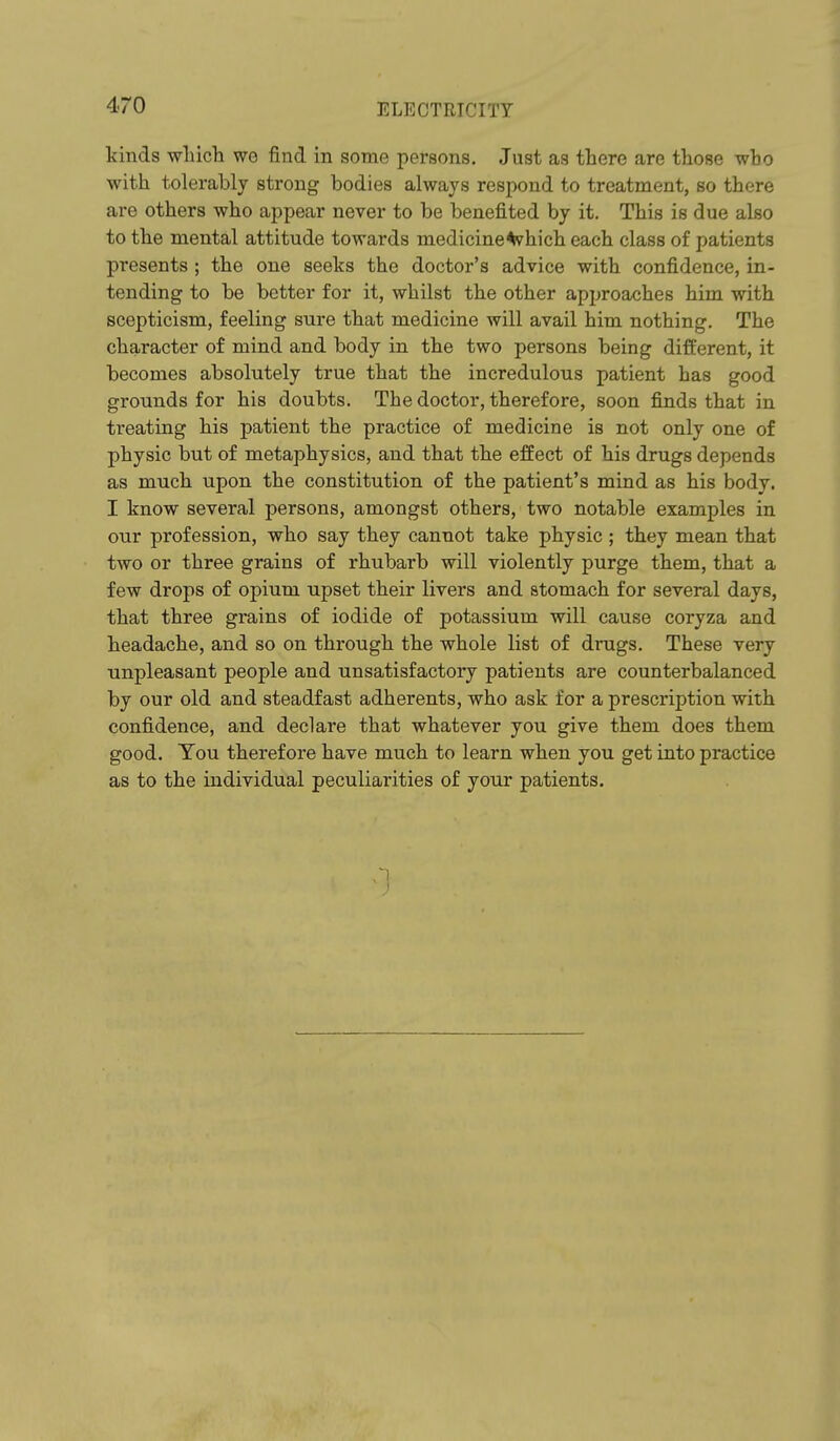 kinds wliich we find in some persons. Just as there are those who with tolei'ably strong bodies always respond to treatment, so there are others who appear never to be benefited by it. This is due also to the mental attitude towards medicine^hich each class of patients presents ; the one seeks the doctor's advice with confidence, in- tending to be better for it, whilst the other approaches him with scepticism, feeling sure that medicine will avail him nothing. The character of mind and body in the two persons being different, it becomes absolutely true that the incredulous patient has good grounds for his doubts. The doctor, therefore, soon finds that in treating his patient the practice of medicine is not only one of physic but of metaphysics, and that the effect of his drugs depends as much upon the constitution of the patient's mind as his body. I know several persons, amongst others, two notable examples in our profession, who say they cannot take physic ; they mean that two or three grains of rhubarb will violently purge them, that a few drops of opium upset their livers and stomach for several days, that three grains of iodide of potassium will cause coryza and headache, and so on through the whole list of drugs. These very unpleasant people and unsatisfactory patients are counterbalanced by our old and steadfast adherents, who ask for a prescription with confidence, and declare that whatever you give them does them good. You therefore have much to learn when you get into practice as to the individual peculiarities of your patients.