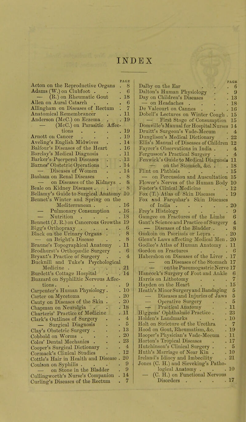 PACK Acton on the Reproductive Organs . 8 Adams (W.) on Clubfoot . . .6 — (R.) on Rheumatic Gout . 18 Allen on Aural Catarrh , . .6 Allingham on Diseases of Rectum '. 7 Anatomical Remembrancer . . 11 Anderson (McC) on Eczema . . 19 — (McC.) on Parasitic Affec- tions . . . .19 Arnott on Cancer . . . .19 Aveling's English Midwives . . 14 Balfour's Diseases of the Heart . 16 Barclay's Medical Diagnosis . . 11 Barker's Puerperal Diseases . . 13 Barnes' Obstetric Operations . .14 — Diseases of Women . . 14 Basham on Renal Diseases . . 8 — on Diseases of the Kidneys . 8 Beale on Kidney Diseases . . .8 Bellamy's Guide to Surgical Anatomy 10 Bennet's Winter and Spring on the Mediterranean . . .16 — Pulmonary Consumption . 16 — Nutrition . . . .18 Bennett (J. R.) on Cancerous Growths 19 Bigg's Orthopraxy . . . .6 Black on the Urinary Organs . . 8 — on Bright's Disease . . 8 Braune's Topographical Anatomy . 11 Brodhurst's Orthopajdic Surgery . 6 Bryant's Practice of Surgery . . 4 Bucknill and Tuke's Psychological Medicine 21 Burdett's Cottage Hospital . . 14 Buzzard on Syphilitic Nervous Affec- tions ...... 9 Carpenter's Human Physiology. . 10 Carter on Mycetoma . . .20 Cauty on Diseases of the Skin . . 20 Chapman on Neuralgia . . .18 Charteris' Practice of Medicine . 11 Clark's Outlines of Surgery . . 4 — Surgical Diagnosis . . 5 Clay's Obstetric Surgery . . .13 Cobbold on Worms . • • -20 Coles' Dental Mechanics . . .23 Cooper's Surgical Dictionary . . 4 Cormack's Clinical Studies . • 12 Cottle's Hair in Health and Disease . 20 Coulson on Syphilis .... 9 — on Stone in the Bladder . 9 CuUingworth's Nurse's Companion . 14 Curling's Diseases of the Rectum . 7 FAGK Dalby on the Ear . . .6 Dalton's Human Physiology . . 9 Day on Children's Diseases . . 13 — on Headaches . . . .18 De Valcourt on Cannes . . .16 Dobcll's Lectures on Winter Cough . 15 — First Stage of Consumption 15 Domville's Manual for Hospital Nurses ] 4 Druitt's Surgeon's Vade-Mecum . 4 Dunglison's Medical Dictionary . 22 Ellis's Manual of Diseases of Children 12 Fayrer's Observations in India . . 4 Fergusson's Practical Surgery . . 4 Fenwick's Guide to Medical Diagnosis 11 — on the Stomach, &c. . . 18 Flint on Phthisis . . . .15 — on Percussion and Auscultation 15 Flower's Nerves of the Human Body 10 Foster's Clinical Medicine . . 12 Fox (T.) Atlas of Skin Diseases . 19 Fox a,nd Farquhar's Skin Diseases of India 20 Frey's Histology .... 9 Gamgee on Fractures of the Limbs 6 Gant's Science and Practice of Surgery 4 — Diseases of the Bladder . . 8 Gaskoin on Psoriasis or Lepra . . 20 Glenn's Laws affecting Medical Men. 20 Godlee's Atlas of Human Anatomy . 11 Gordon on Fractm-es . . .6 Habershon on Diseases of the Liver . 17 — on Diseases of the Stomach 17 — on the Pneumogastric Nerve 17 Hancock's Surgery of Foot and Ankle 6 Harris on Lithotomy . . .7 Hayden on the Heart . . .15 Heath's Minor Surgery and Bandaging 5 — Diseases and Injuries of Jaws 5 — Operative Sm*gery . . 5 — Practical Anatomy . . 11 Higgens' Ophthalmic Practice . . 23 Holdeu's Landmarks . . .10 Holt on Stricture of the Urethra . 7 Hood on Gout, Rheumatism, &c. . 19 Hooper's Physician's Vade-Mecum . 11 Horton's Tropical Diseases . . 17 Hutchinson's Clinical Surgery . . 5 Huth's Miirriage of Near Kin . . 10 Ireland's Idiocy and Imbecility . 21 Jones (C. H.) and Sievekiug's Patho- logical Anatomy . . .10 — (C. II.) on Functional Nervous Disorders . . . .17