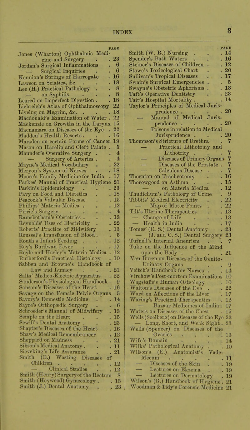 PAGE Jones (Wliarton) Ophthalmic Medi- cine and Surgery . . 23 Jordan's Surgical Inflammations . 6 — Surgical Inquiries . . 6 Kennion's Springs of Harrogate . 16 Lawson on Sciatica, &c. . . .18 Lee (H.) Practical Pathology . . 8 — on Syphilis . . .8 Leared on Imperfect Digestion. . 18 Liebreich's Atlas of Ophthalmoscopy 22 Liveing on Megrim, &c. . . .18 Macdonald's Examination of Water . 22 Mackenzie on Growths in the Larynx 15 Macnamara on Diseases of the Eye . 22 Madden's Health Resorts. . .16 Marsden on certain Forms of Cancer 19 Mason on Harelip and Cleft Palate . 5 Maunder's Operative Surgery . . 4 — Surgery of Arteries . . 4 Mayne's Medical Vocabulary . . 22 Meryon's System of Nerves . . 18 Moore's Family Medicine for India . 17 Parkes' Manual of Practical Hygiene 21 Parkin's Epidemiology . . .23 Pavy on Food and Dietetics . . 18 Peacock's Valvular Disease . . 15 Phillips' Materia Medica . . .12 Pirrie's Surgery . , . . .4 Kamsbotham's Obstetrics . . .13 Reynolds' Uses of Electricity . . 22 Roberts' Practice of Midwifery . 13 Roussel's Transfusion of Blood . . 5 Routh's Infant Feeding . . .12 Roy's Burdwan Fever . . .17 Royle and Harley's Materia Medica . 12 Rutherford's Pi-actical Histology . 10 Sabben and Browne's Handbook of Law and Imnacy . . .21 Salts' Medico-Electric Apparatus . 22 Sanderson's Physiological Handbook . 9 Sansom's Diseases of the Heart . 16 Savage on the Female Pelvic Organs 5 Savory's Domestic Medicine . . 14 Sayre's Orthopaedic Surgery . . 6 Schroeder's Manual of Midwifery . 13 Semple on the Heart . . .15 Sewill's Dental Anatomy . . .23 Shapter's Diseases of the Heart . 16 Shaw's Medical Remembrancer . 12 Sheppard on Madness , . ,21 Sibson's Medical Anatomy. . .11 Sieveking's Life Assurance . . 21 Smith (E.) Wasting Diseases of Children 12 — Clinical Studies . . 12 Smith (Henry) Surgery of the Rectum 8 Smith (Heywood) Gynajcology . . 13 Smith (J.) Dental Anatomy . . 23 FAQE Smith (W. R.) Nursing . . .14 Spender's Bath Waters . . .16 Steiner's Diseases of Children . . 12 Stowe's Toxicological Chart . . 20 Sullivan's Tropical Diseases . . 17 Swain's Surgical Emergencies . . 5 Swayne's Obstetric Aphorisms . . 13 Taft's Operative Dentistry . • 23 Tait's Hospital Mortality . . .14 Taylor's Principles of Medical Juris- prudence . . . .20 — Manual of Medical Juris- prudence . . . .20 — Poisons in relation to Medical Jurisprudence . . .20 Thompson's Stricture of Urethra . 7 — Practical Lithotomy and Lithotrity . . . 7 — Diseases of Urinary Organs 7 — Diseases of the Prostate . 7 — Calculous Disease . . 7 Thornton on Tracheotomy . . 16 Thorowgood on Asthma . . .15 — on Materia Medica . 12 Thudichum's Pathology of Urine . 9 Tibbits' Medical Electricity . . 22 — Map of Motor Points . . 22 Tilf s Uterine Therapeutics . . 13 — Change of Life . . .13 — Health in India . . .17 Tomes' (C. S.) Dental Anatomy . 23 — (J. and C. S.) Dental Surgery 23 Tufnell's Internal Aneurism , , 7 Tuke on the Influence of the Mind upon the Body . . . .21 Van Buren on Diseases of the Genito- urinary Organs . . .9 Veitch's Handbook for Nurses . . 14 Virchow's Post-mortem Examinations 10 Wagstaffe's Human Osteology . 10 Walton's Diseases of the Eye . . 22 Ward on Aff'ections of the Liver . 17 Waring's Practical Therapeutics . 12 — Bazaar Medicines of India . 17 Waters on Diseases of the Chest . 15 Wells (Soelberg) on Diseases of the Eye 23 — Long, Short, and Weak Sight. 23 Wells (Spencer) on Diseases of the Ovaries . . . .13 Wife's Domain . , . .14 Wilks' Pathological Anatomy . . 10 Wilson's (E.) Anatomist's Vade- Mecum H — Diseases of the Skin . .19 — Lectures on Ekzenia . . 19 — Lectures on Dermntology . 19 Wilson's (G.) Handbook of Hygiene. 21 Woodman & Tidy's Forensic Medicine 21