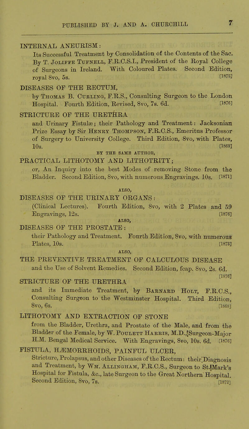 INTERNAL ANEURISM: Its Successful Treatment by Consolidation of tlie Contents of tlie Sac. By T. JoLiFFE TuFNELL, F.R.C.S.I., President of the Royal College of Surgeons in Ireland. With Coloured Plates. Second Edition, royal 8vo, 5s. n«75] DISEASES OF THE RECTUM, by Thomas B. Curling, F.R.S., Consulting Surgeon to the London Hospital. Fourth Edition, Revised, 8vo, 7s. 6d. [1876] STRICTURE OF THE URETJ^RA and Urinary Fistulse; their Pathology and Treatment: Jacksonian Prize Essay by Sir Henry Thompson, F.R.C.S., Emeritus Professor of Surgery to University College. Third Edition, 8vo, with Plates, 10s. [1869] BY THE SAME AUTHOR, PRACTICAL LITHOTOMY AND LITHOTRITT; or. An Inquiry into the best Modes of removing Stone from the Bladder. Second Edition, Svo, with numerous Engravings. 10s. [1871] ALSO, DISEASES OF THE URINARY ORGANS: (Clinical Lectures). Fourth Edition, Svo, with 2 Plates and 59 Engravings, 12s. [1876] ALSO, DISEASES OF THE PROSTATE: their Pathology and Treatment. Fourth Edition, Svo, with numerous Plates, 10s. [1873] ALSO, THE PREYENTIYl! TREATMENT OF CALCULOUS DISEASE and the Use of Solvent Remedies. Second Edition, fcap. Svo, 2s. 6d, [1876] STRICTURE OF THE URETHRA and its Immediate Treatment, by Barnard Holt, F.R.C.S., Consulting Surgeon to the Westminster Hospital. Third Edition, Svo, 6s. [1868] LITHOTOMY AND EXTRACTION OF STONE from the Bladder, Urethra, and Prostate of the Male, and from the Bladder of the Female, by W. Poulett Harris, M.D.,[Surgeon-Major H.M. Bengal Medical Service. With Engravings, Svo, 10s. 6d. [1876] FISTULA, HEMORRHOIDS, PAINFUL ULCER, Stricture, Prolapsus, and other Diseases of the Rectum: their'Diagnosis and Treatment, by Wm. Allingham, F.R.C.S., Surgeon to St.jMark's Hospital for Fistula, &c., late Surgeon to the Great Northern Hospital. Second Edition, Svo, 7s. [1872]